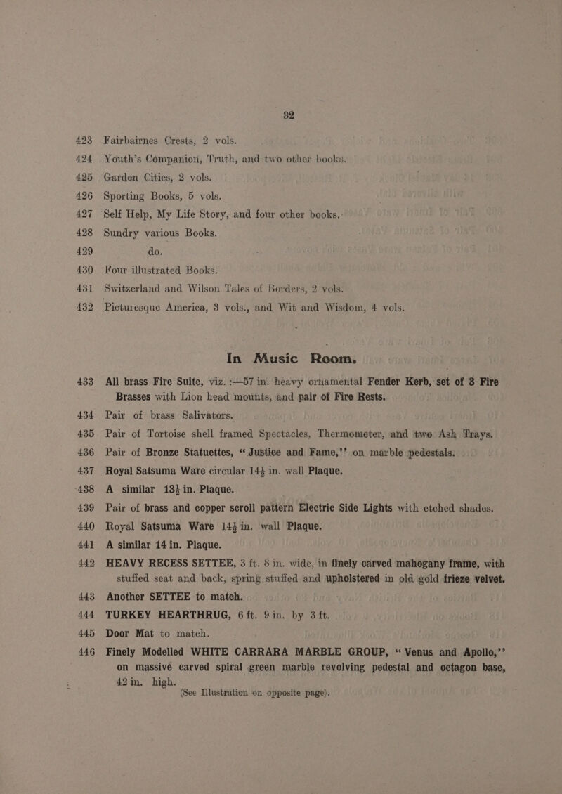 433 434 435 436 437 438 439 44() 44] 442 443 444 445 446 82 Fairbairnes Crests, 2 vols. Youth’s Companion, Truth, and two other books. Garden Cities, 2 vols. Sporting Books, 5 vols. Self Help, My Life Story, and four other books. Sundry various Books. do. Four illustrated Books. Switzerland and Wilson Tales of Borders, 2 vols. In Music Room. All brass Fire Suite, viz. :—57 in. heavy ornamental Fender Kerb, set of 3 Fire Brasses with Lion head mounts, and pair of Fire Rests. Pair of brass Salivators. Pair of Tortoise shell framed Spectacles, Thermometer, and two Ash Trays. Pair of Bronze Statuettes, “ Justice and Fame,’’ on marble pedestals. Royal Satsuma Ware circular 144 in. wall Plaque. A similar 184 in. Plaque. ; Pair of brass and copper seroll pattern Electric Side Lights with etched shades. Royal Satsuma Ware 144 in. wall Plaque. A similar 14 in. Plaque. HEAVY RECESS SETTEE, 3 ft. 8 in. wide, in finely carved mahogany frame, with stuffed seat and back, spring stuffed and upholstered in old gold frieze velvet. Another SETTEE to mateh. TURKEY HEARTHRUG, 6 ft. 9in. by 3 ft. Door Mat to match. Finely Modelled WHITE CARRARA MARBLE GROUP, “ Venus and Apollo,’’ on massive carved spiral green marble revolving pedestal and octagon base, 42in. high. (See Illustration on opposite page).