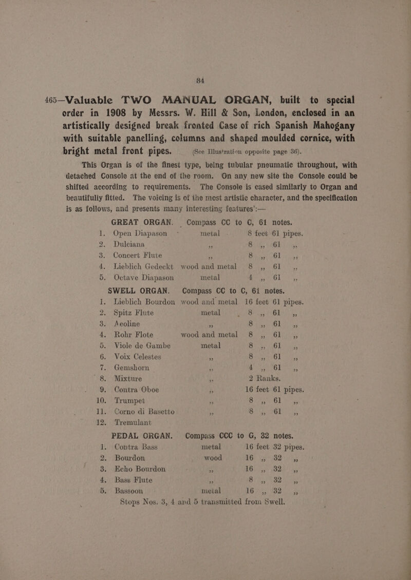 34 465—-Valuable TWO MANUAL ORGAN, built to special order in 1908 by Messrs. W. Hill &amp; Son, London, enclosed in an artistically designed break fronted Case of rich Spanish Mahogany with suitable panelling, columns and shaped moulded cornice, with bright metal front pipes. (See Illustration opposite page 36). This Organ is of the finest type, being tubular pneumatic throughout, with detached Console at the end of the room. On any new site the Console could be shifted according to requirements. The Console is cased similarly to Organ and beautifully fitted. The voicing is of the mest artistic character, and the specification is as follows, and presents many interesting features’:— GREAT ORGAN. Compass OC to C, 61 notes. 1. Open Diapason - metal . 8 feet 61 pipes. 2. Dulciana . ete. SAGE Suh 3. Concert Flute a eT ADL rg 4, Lieblich Gedeckt woodand metal 8 ,, 61 ,, 5. Octave Diapason metal AEB 7) aaa SWELL ORGAN. Compass CC to C, 61 notes. 1. Lieblich Bourdon wood and metal 16 feet 61 pipes. 2. Spitz Flute metal satis Of eed M4). 4 3. Aeoline Es Botan Me 4. Rohr Flote wood and metal 8 ,, 61 ,, 5. Viole de Gambe metal Bey ae bina 6. Voix Celestes nf Bitie tan ler 7. Gemshorn — f 1 seers 58 grade 8. Mixture ‘J 2 Ranks. 9. Contra Oboe A 16 feet 61 pipes. 10. Trumpet i eared rus ll. Corno di Basetto % Oy OMe? Le 12. Tremulant PEDAL ORGAN. Compass CCC to G, 32 notes. i. Contra Bass metal —s- 16 feet 32 pipes. 2. Bourdon wood Ge Ri 5 3. Echo Bourdon < EG SiGe hee |e 4. Bass Flute ‘2 BY Gy Nae we 5. Bassoon metal 1B 7:5) UBB