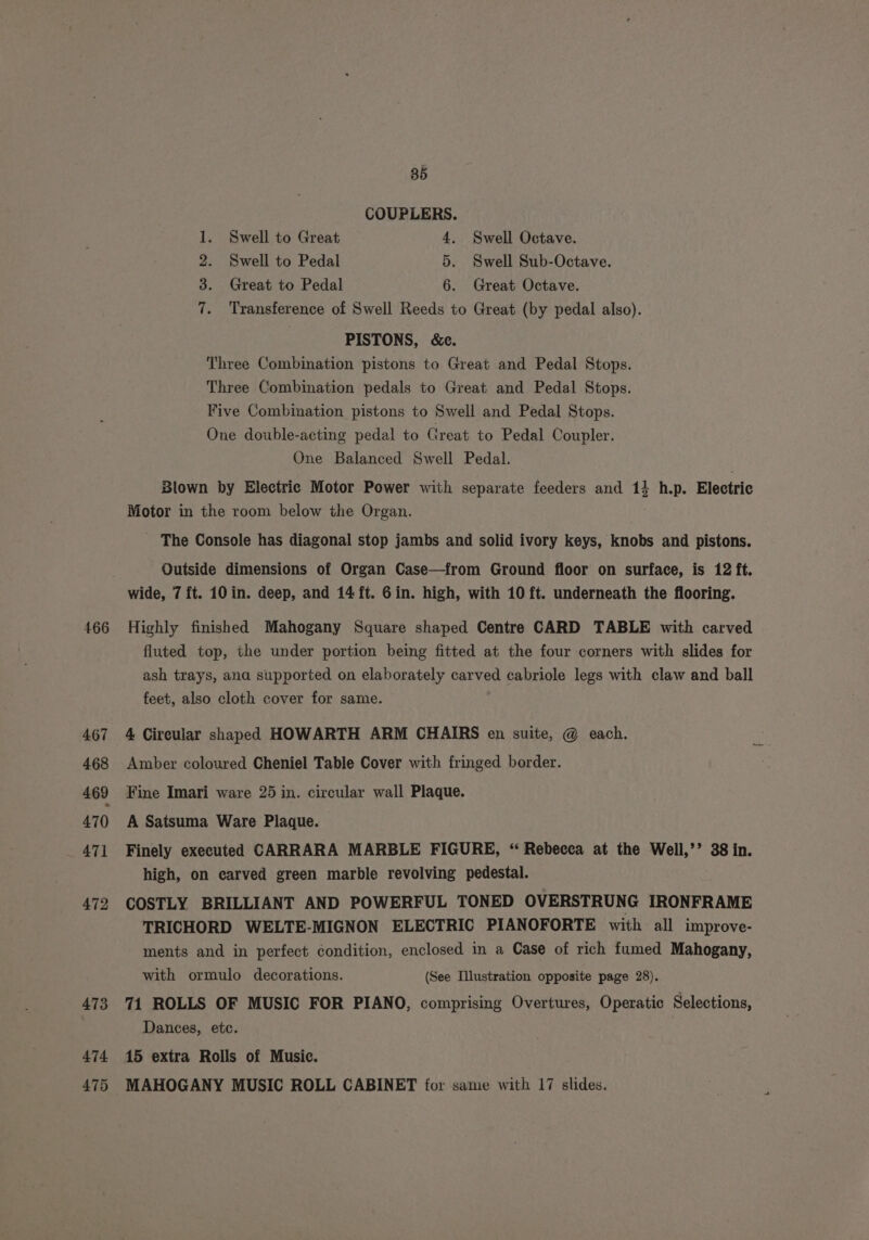 466 85 COUPLERS. 2. Swell to Pedal 5. Swell Sub-Octave. 3. Great to Pedal 6. Great Octave. 7. Transference of Swell Reeds to Great (by pedal also). PISTONS, &amp;ce. Three Combination pistons to Great and Pedal Stops. Three Combination pedals to Great and Pedal Stops. Five Combination pistons to Swell and Pedal Stops. One double-acting pedal to Great to Pedal Coupler. One Balanced Swell Pedal. Blown by Electric Motor Power with separate feeders and 14 h.p. Electric Motor in the room below the Organ. _ The Console has diagonal stop jambs and solid ivory keys, knobs and pistons. Outside dimensions of Organ Case—from Ground floor on surface, is 12 ft. wide, 7 ft. 10 in. deep, and 14 ft. 6in. high, with 10 ft. underneath the flooring. Highly finished Mahogany Square shaped Centre CARD TABLE with carved fluted top, the under portion being fitted at the four corners with slides for ash trays, ana supported on elaborately carved cabriole legs with claw and ball feet, also cloth cover for same. 4 Circular shaped HOWARTH ARM CHAIRS en suite, @ each. Amber coloured Cheniel Table Cover with fringed border. Fine Imari ware 25 in. circular wall Plaque. A Satsuma Ware Plaque. Finely executed CARRARA MARBLE FIGURE, “ Rebecca at the Well,’’ 38 in. high, on carved green marble revolving pedestal. COSTLY BRILLIANT AND POWERFUL TONED OVERSTRUNG IRONFRAME TRICHORD WELTE-MIGNON ELECTRIC PIANOFORTE with all improve- ments and in perfect condition, enclosed in a Case of rich fumed Mahogany, with ormulo decorations. (See Illustration opposite page 28). 71 ROLLS OF MUSIC FOR PIANO, comprising Overtures, Operatic Selections, Dances, etc. 15 extra Rolls of Music. MAHOGANY MUSIC ROLL CABINET for same with 17 slides.