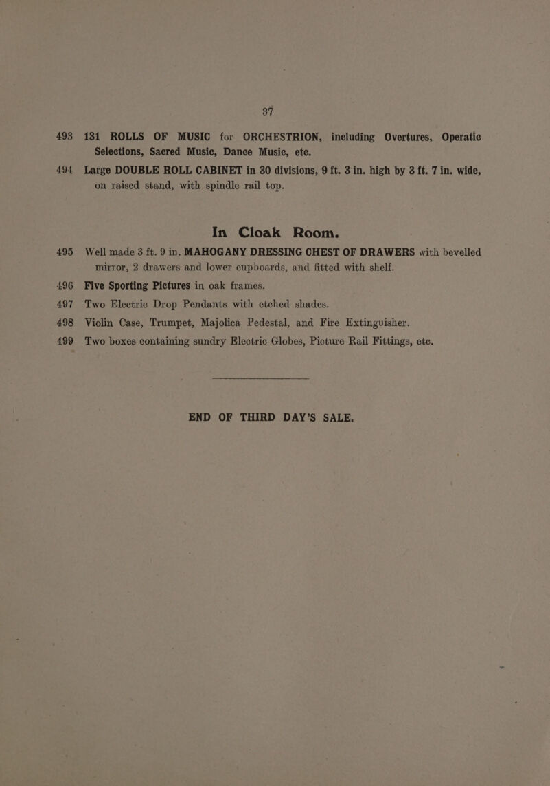 493 494 495 496 497 498 499 37 131 ROLLS OF MUSIC for ORCHESTRION, including Overtures, Operatic Selections, Sacred Music, Dance Music, ete. Large DOUBLE ROLL CABINET in 30 divisions, 9 ft. 3 in. high by 3 ft. 7 in. wide, on raised stand, with spindle rail top. In Cloak Room. Well made 3 ft. 9 in. MAHOGANY DRESSING CHEST OF DRAWERS with bevelled mirror, 2 drawers and lower cupboards, and fitted with shelf. Five Sporting Pictures in oak frames. Two Electric Drop Pendants with etched shades. Violin Case, Trumpet, Majolica Pedestal, and Fire Extinguisher. Two boxes containing sundry Electric Globes, Picture Rail Fittings, etc. END OF THIRD DAY’S SALE.