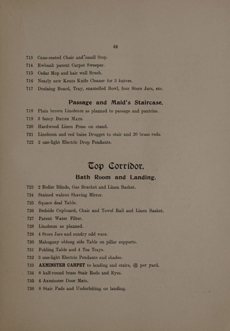 713 714 715 716 717 718 719 720 721 722 723 724 725 727 728 729 730 731 732 733 734 735 736 49 Cane-seated Chair and small Step. Ewbank patent Carpet Sweeper. Cedar Mop and hair wall Brush. Nearly new Kents Knife Cleaner for 3 knives. Draining Board, Tray, enamelled Bowl, four Store Jars, etc. Passage and Maid’s Staircase, Plain brown Linoleum as planned to passage and pantries. 3 fancy BrusH Mars. Hardwood Linen Press on stand. Linoleum and red baize Drugget to stair and 20 brass rods. 2 one-light Electric Drop Pendants. Top Corridor. Bath Room and Landing. 2 Roller Blinds, Gas Bracket and Linen Basket. Stained walnut Shaving Mirror. Square deal Table. Bedside Cupboard, Chair and Towel Rail and Linen Basket. Patent Water Filter. Linoleum as planned. 4 Store Jars and sundry odd ware. Mahogany oblong side Table on pillar supports. Folding Table and 4 Tea Trays. 3 one-light Electric Pendants and shades. AXMINSTER CARPET to landing and stairs, @ per yard. 8 half-round brass Stair Rods and Eyes. 6 Axminster Door Mats. 8 Stair Pads and Underfelting on landing.