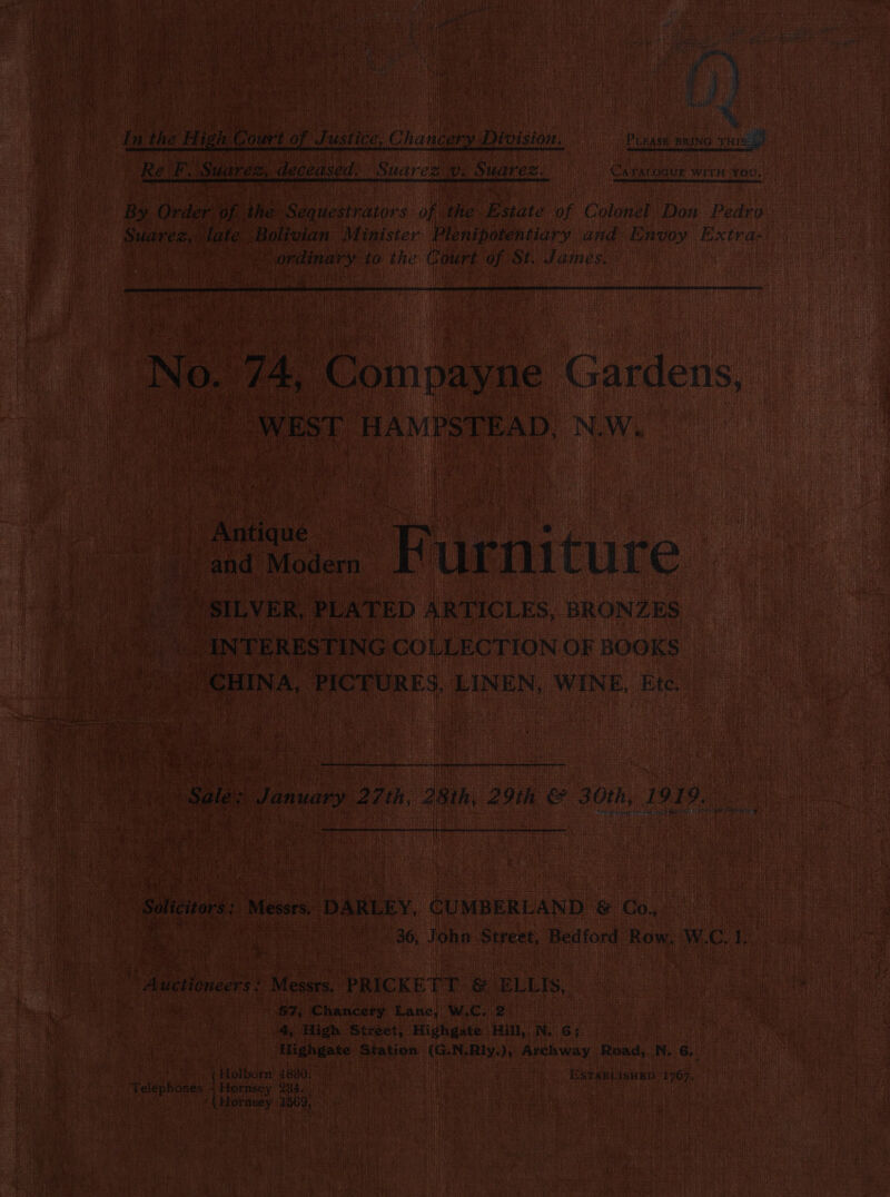 Pui Pe PLEASE BRING puis! CATALOGUE WITH YoU. i Ee ee ee ee By Order. Bei ihe aera of the PR of Colonel Don Pedro Suaresie ‘late. Holivian Minister Plenipotentiary and Envoy Extra- Vordinary to the Court of St. James. itr 4 No. 74, eoindaue Gardens, WEST HAMPSTEAD. NeW i. Furniture » SILVER, PLATED ARTICLES, BRONZES _ INTERESTING COLLECTION OF BOOKS CHINA, PICTURES, LINEN, WINE, Ete. eg Sale: January 27th, 28th, 29th &amp; 30th, 1919. eit rh ‘ it ‘Soliciors: Messrs, DARLEY. CUMBERLAND &amp; Co. ee SAT 36, John Street, Bedford Row, W.C. ih W averineer$ Mears. - PRICKETT &amp; ELLIS, ee ae &amp;7,; Chancery Lanc; W.C, 2 4, High Street, Highgate Hill, N. G; Highgate Station (G.N.Rly,), Archway, Road, N. 6._ Holborn 4880, . ESTABLISHED: 1767, Telephones Hornsey | 234.) Hornsey 1569,