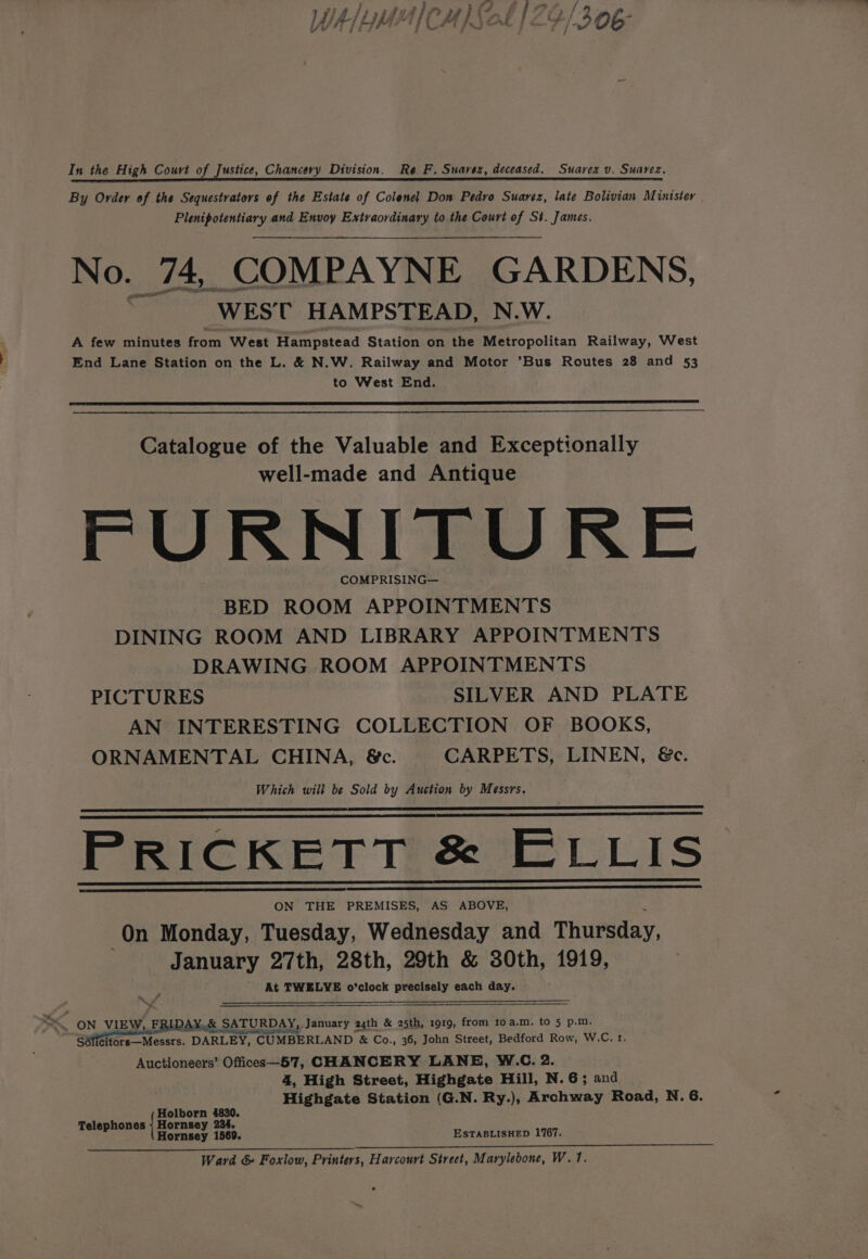 In the High Court of Justice, Chancery Division. Re F. Suarez, deceased. Suarez v. Suarez. By Ordev of the Sequestrators of the Estate of Colenel Don Pedro Suavez, late Bolivian Minister Plenipotentiary and Envoy Extraordinary to the Court of St. James. No. 74, COMPAYNE GARDENS, ‘WES’ C HAMPSTEAD, N.W. A few minutes from West Hampstead Station on the Metropolitan Railway, West End Lane Station on the L. &amp; N.W. Railway and Motor ’Bus Routes 28 and 53 to West End. Catalogue of the Valuable and Exceptionally well-made and Antique FURNITURE COMPRISING— BED ROOM APPOINTMENTS DINING ROOM AND LIBRARY APPOINTMENTS DRAWING ROOM APPOINTMENTS PICTURES SILVER AND PLATE AN INTERESTING COLLECTION OF BOOKS, ORNAMENTAL CHINA, &amp;c. CARPETS, LINEN, &amp;c. Which will be Sold by Auction by Messrs. PRICKETT &amp; ELLIS ON THE PREMISES, AS ABOVE, On Monday, Tuesday, Wednesday and Thursday, January 27th, 28th, 29th &amp; 30th, 1919, - At TWELVE o’clock precisely each day. Se \ we ON VIEW, FRIDAY,.&amp; SAT SATURDAY, January 24th &amp; 25th, 1919, from toa.m. to 5 p.m. Sélicitors—Messrs. DARLEY, r CUMBERLAND “&amp; Co., 36, John Street, Bedford Row, W.C. 1. Auctioneers’ Offices—57, CHANCERY LANE, W.C. 2. 4, High Street, Highgate Hill, N.6; and Highgate Station (G.N. Ry.), Archway Road, N. 6. Holborn 4830. Telephones | Hornsey 234. Hornsey 1569. ESTABLISHED 1767. Ward &amp; Foxlow, Printers, Harcourt Street, Marylebone, W.1.
