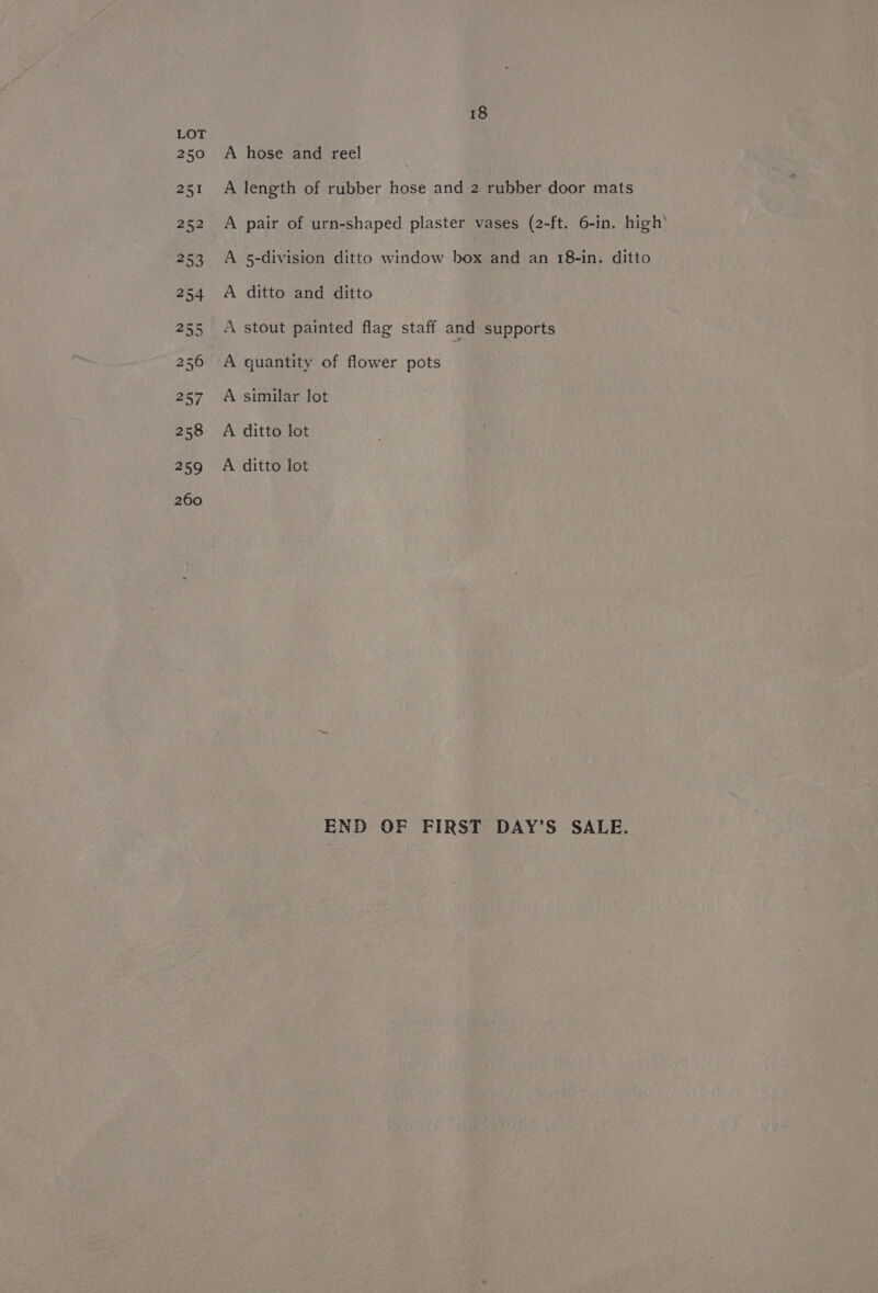251 A length of rubber hose and 2 rubber door mats 252 A pair of urn-shaped plaster vases (2-ft. 6-in. high’ 253 A 5-division ditto window box and an 18-in. ditto 254 A ditto and ditto 255 A stout painted flag staff and supports 256 A quantity of flower pots 257 A similar lot 258 A ditto lot 259 A ditto lot 260 END OF FIRST DAY’S SALE.
