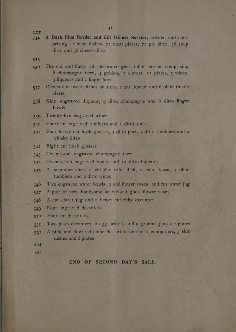 LOT 534 31 A Dark Blue Border and Gilt Dinner Service; crested and com- prising 11 meat dishes, 72 meat plates, 72 pie ditto, 36 soup ditto and 36 cheese ditto The cut and finely gilt decorated glass table service, comprising 6 champagne tazzi, 4 goblets, 7 clarets, 12 plates, 5 wines, 3 liqueurs and 1 finger bowl Eleven cut sweet dishes on stem, 2 cut liqueur and 6 plain thistle claret Nine engraved liqueur, 9 ditto champagne and 6 ditto finger bowls Fourteen engraved tumblers and 1 ditto soda Four heavy cut hock glasses, 5 ditto port, 5 ditto tumblers and 2 whisky ditto Eight cut hock glasses Twenty-one engraved champagne tazzi Twenty-two engraved wines and 17 ditto liqueurs A cucumber dish, a circular cake dish, a cake tazza, 4 plain tumblers and 2 ditto wines Two engraved water bowls, 9 odd flower vases, and cut water jug A pair of very handsome heavily-cut glass flower vases Four engraved decanters Four cut decanters Two plain decanters, 2 egg beaters and 9 ground glass ice plates A pink and flowered china dessert service of 2 compotiers, 3 side dishes and 6 plates END OF SECOND DAY’S SALE.