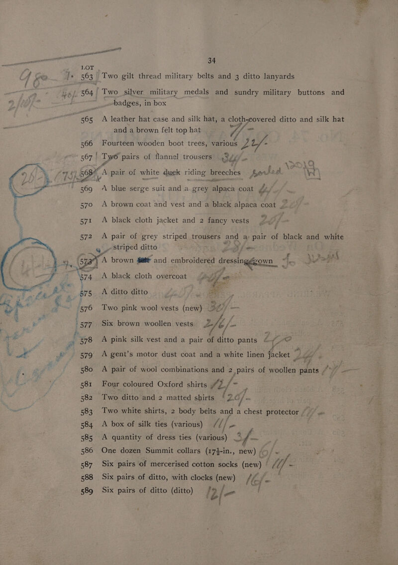 gti atl angeles genet pet a eel : . 2 , LOT 4 Ke /« 563 Two gilt thread military belts and 3 ditto lanyards ; u~/ 564 Two silver military medals and sundry military buttons and v3 : badges, in box | “565 A leather hat case and silk hat, a cloth-covered ditto and silk hat and a brown felt top hat 4 f 566 Fourteen wooden boot treés, various yo L/- 567 | Ty pairs of flannel trousers .%¥, re . aa eg Se as ote # \, sa \ i i wr es! 568 cA pair of white duck pds breeches Syerts ef Wi \ i Oia _ . — © 369 A blue serge suit and a grey tach coat £4. } 370 &lt;A brown coat and vest and a black alpaca coat _— 571 A black cloth jacket and 2 fancy vests A pair of grey striped trousers and a pair of black and white _» Striped ditto SS ~A brown fett and embroidered dressingggown Fn i QV Oe A black cloth overcoat A ditto ditto eer &amp; f) Two pink wank vests (new) 3f// =~ Six brown woollen vests |2 2fe/. . 578 A pink silk vest and a pair of ditto pants 6 -@ ee ed # ti 7 4 we ©. 579 A gent’s motor dust coat and a white linen @cket : 580 A pair of Wool comlbinntigh amma = .pairs of woollen pants “~~ Se 581 Four coloured Oxford shirts #2, /- ; : 582 Two ditto and 2 matted shirts fs b s/f 583. Two white shirts, 2 body belts and a chest protector ~~ 584 A box of silk ties (various) (1 / 1/, - 585 A quantity of dress ties (various) % : ith 586 One dozen Summit collars (174-in., new) 4 é‘ . ee &lt;8 Six pairs of mercerised cotton socks (new) ¢ 588 Six pairs of ditto, with clocks (new) eff al 589 Six pairs of ditto (ditto) 12. pF