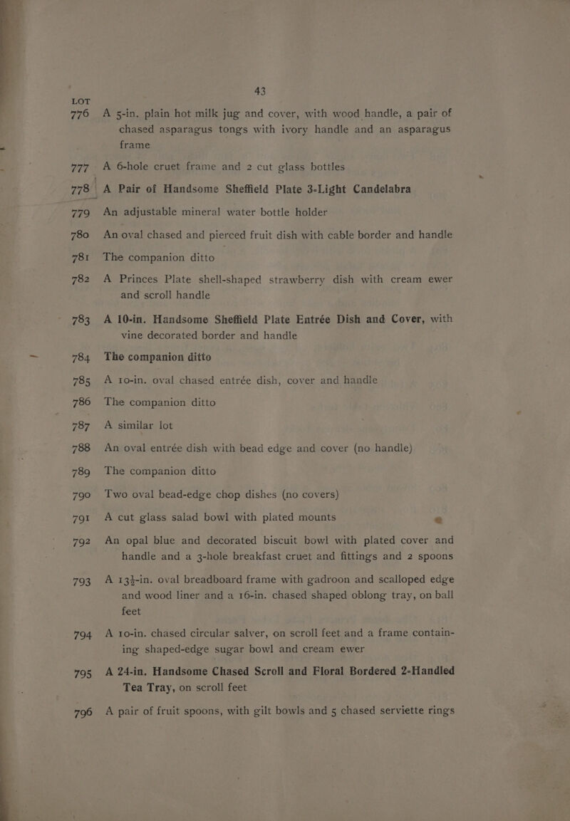 776 793 794 795 796 43 A 5-in. plain hot milk jug and cover, with wood handle, a pair of chased asparagus tongs with ivory handle and an asparagus frame An adjustable mineral water bottle holder An oval chased and pierced fruit dish with cable border and handle The companion ditto A Princes Plate shell-shaped strawberry dish with cream ewer and scroll handle A 10-in. Handsome Sheffield Plate Entrée Dish and Cover, with vine decorated border and handle The companion ditto A to-in. oval chased entrée dish, cover and handle The companion ditto A similar lot An oval entrée dish with bead edge and cover (no handle) The companion ditto Two oval bead-edge chop dishes (no covers) A cut glass salad bowl with plated mounts &amp; An opal blue and decorated biscuit bowl with plated cover and handle and a 3-hole breakfast cruet and fittings and 2 spoons A 134-in. oval breadboard frame with gadroon and scalloped edge and wood liner and a 16-in. chased shaped oblong tray, on ball feet A 1o-in. chased circular salver, on scroll feet and a frame contain- ing shaped-edge sugar bowl and cream ewer A 24-in. Handsome Chased Scroll and Floral Bordered 2-Handled Tea Tray, on scroll feet A pair of fruit spoons, with gilt bowls and 5 chased serviette rings