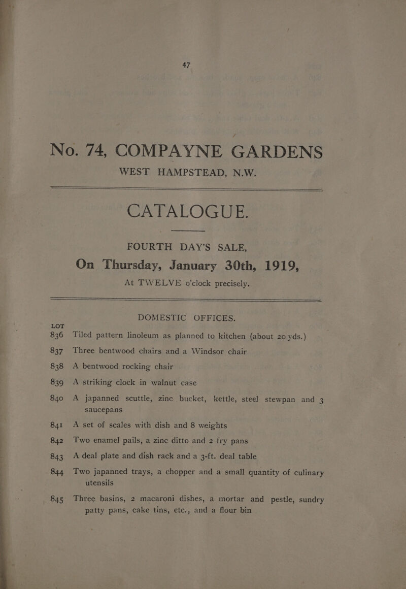 WEST HAMPSTEAD, N.W. CATALOGUE. FOURTH DAY’S SALE, On Thursday, January 30th, 1919, At TWELVE o’clock precisely. LOT 836 837 838 839 840 841 842 843 844 845 DOMESTIC OFFICES. Tiled pattern linoleum as planned to kitchen (about 20 yds.) Three bentwood chairs and a Windsor chair A bentwood rocking chair A striking clock in walnut case A japanned scuttle, zinc bucket, kettle, steel stewpan and 3 saucepans A set of scales with dish and 8 weights Two enamel pails, a zinc ditto and 2 fry pans A deal plate and dish rack and a 3-ft. deal table Two japanned trays, a chopper and a small quantity of culinary utensils Three basins, 2 macaroni dishes, a mortar and pestle, sundry patty pans, cake tins, etc., and a flour bin