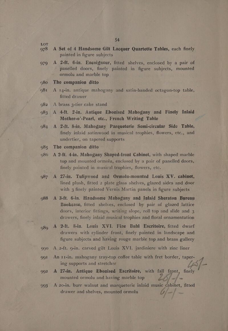 978 979 980 981 982 983 984 985 986 988 989 99? oF 992 993 54 A Set of 4 Handsome Gilt Lacquer Quartette Tables, each finely painted in figure subjects A 2-ft. 6-in. Encoigneur, fitted shelves, enclosed by a pair of panelled doors, finely painted in figure By oee mounted ormolu and marble top The companion ditto A 14-in. antique mahogany and satin-banded octagon-top table, fitted drawer A brass 3-tier cake stand A 4-ft. 2&lt;in. Antique Ebonised Mahogany and Finely Inlaid Mother-o’-Pearl, etc., French Writing Table A 2-ft. 8-in. Mahogany Parqueterie Semi-circular Side Table, finely inlaid satinwood in musical trophies, flowers, etc., and undertier, on tapered supports The companion ditto A 2-ft. 4-in. Mahogany Shaped-front Cabinet, with shaped marble top and mounted ormolu, enclosed by a pair of panelled doors, finely painted in musical trophies, flowers, etc. A 27-in. Tulipwood and Ormolu-mounted Louis XV. cabinet, lined plush, fitted 2 plate glass shelves, glazed sides and door with 3 finely painted Vernis Martin panels in figure subjects A 3-ft. 6-in. Handsome Mahogany and Inlaid Sheraton Bureau Bookcase, fitted shelves, enclosed by pair of glazed lattice doors, interior fittings, writing slope, roll top and slide and 3 drawers, finely inlaid musical trophies and floral ornamentation A 2-fit. 8-in. Louis XVI. Fine Buhl Escritoire, fitted dwarf drawers with cylinder front, finely painted in landscape and figure subjects and having rouge marble top and brass gallery A 2-ft. 9-in. carved gilt Louis XVI. jardiniere with zinc liner An 1I-in. mahogany tray-top coffee table with fret border, taper- 124 ing supports and stretcher Lea jf A 27-in. Antique Ebonised Escritoire, with oy ae finely mounted ormolu and having marble top bf «af = aa te F; A 20-in. burr walnut and marqueterie inlaid music cabinet, fitted drawer and shelves, mounted ormolu b/- =f