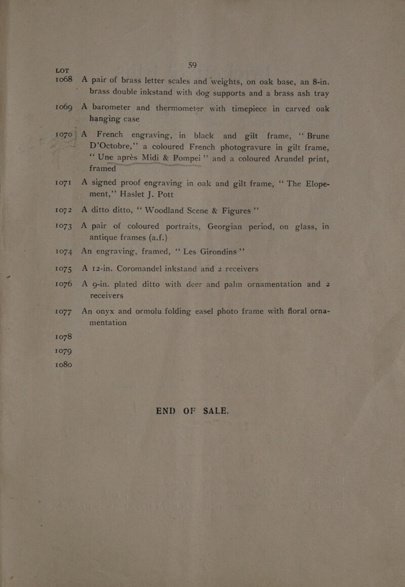 1008 1073 1074 1075 1076 1077 1078 1079 1080 59 A pair of brass letter scales and weights, on oak base, an 8-in. brass double inkstand with dog supports and a brass ash tray A barometer and thermometer with timepiece in carved oak hanging case A French engraving, in black and gilt frame, ‘‘ Brune D’Octobre,”” a coloured French photogravure in gilt frame, % Une apres Midi &amp; Pompei’’ and a coloured Arundel print, framed ~ 0 ee A signed proof engraving in oak and gilt frame, ‘‘ The Elope- ment,’’ Haslet J. Pott A ditto ditto, ‘‘ Woodland Scene &amp; Figures ”’ A pair of coloured portraits, Georgian period, on glass, in antique frames (a.f.) An engraving, framed, ‘‘ Les Girondins ’”’ A 12-in. Coromandel inkstand and 2 receivers A g-in. plated ditto with deer and palm ornamentation and 2 receivers An onyx and ormolu folding easel photo frame with floral orna- mentation END OF SALE,