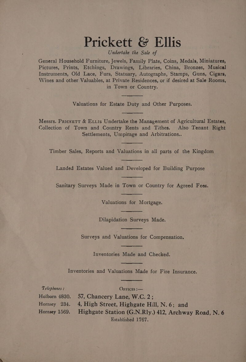 Prickett &amp; Ellis Undertake the Sale of General Household Furniture, Jewels, Family Plate, Coins, Medals, Miniatures, Pictures, Prints, Etchings, Drawings, Libraries, China, Bronzes, Musical Instruments, Old Lace, Furs, Statuary, Autographs, Stamps, Guns, Cigars, Wines and other Valuables, at Private Residences, or if desired at Sale Rooms, in Town or Country. Valuations for Estate Duty and Other Purposes. Messrs. Prickett &amp; Eris Undertake the Management of Agricultural Estates, Collection of Town and Country Rents and Tithes. Also Tenant Right Settlements, Umpirage and Arbitrations.. Timber Sales, Reports and Valuations in all parts of the Kingdom Landed Estates Valued and Developed for Building Purpose Sanitary Surveys Made in Town or Country for Agreed Fees. Valuations for Mortgage. Dilapidation Surveys Made. Surveys and Valuations for Compensation. Inventories Made and Checked. Inventories and Valuations Made for Fire Insurance. Telephones : OFFICES :— Holborn 4830. 57, Chancery Lane, W.C. 2; Hornsey 234. 4, High Street, Highgate Hill, N.6: and Hornsey 1569. Highgate Station (G.N.Rly.) 412, Archway Road, N. 6 Established 1767.