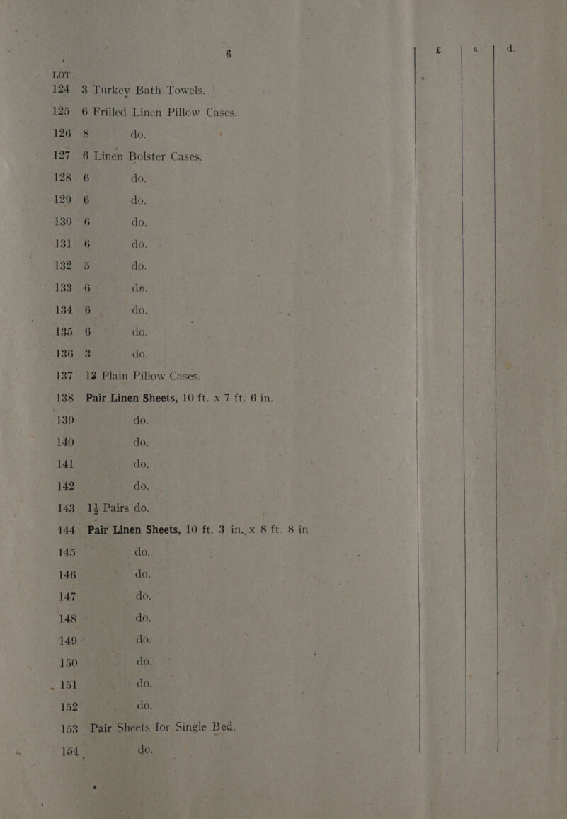3 Turkey Bath Towels. | 6 Frilled Linen Pillow Cases. 8 do. 6 Linen Bolster Cases. 6 ons 6 do. 6 do. 6 do, 5 do. 6 de. 6 $ , do. 6 do. 3 do. 13 Plain Pillow Cases. Pair Linen Sheets, 10 ft. x 7 ft. 6 in. do. do, do. do. _1} Pairs do. Pair Linen Sheets, 10 ft. 3 in..x 8 ft. 8 in ~ do. do. dour do. | do. do. “do. do. Pair Sheets for Single Bed, ) heen