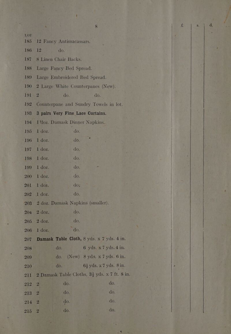 12 do. 8 Linen Chair Backs. Large Fancy Bed Spread. Large Embroidered Bed Spread. 2 Large White Counterpanes (New). 2 do. do. _ Counterpane and Sundry Towels in lot. 3 pairs Very Fine Lace Curtains. 1 ‘doz. Damask Dinner Napkins. 1 doz. do. 1 doz. do. j 1 doz. - do, 1 doz. do. 1 doz. do, i J! Abe: do, 1 doz. do: I doz. do. 2 doz. Damask Napkins (smaller). OZ: do. 2 doz. do. 1 doz. * do. Damask Table Cloth, 8 yds. x 7 yds. 4 in. do. 6 yds. x7 yds. 4 in. do.. (New) 8 yds. x 7 yds. 6in. do. ° 64 yds. x7 yds. 8 in. 2 Damask Table Cloths, 34 yds. x 7 ft. 8 in. 2 do. do. 2 do. Fedo, 2 : do. do. 2 do. do. ti» = hg, ee Ae Loe Sa an eS ee _— rh