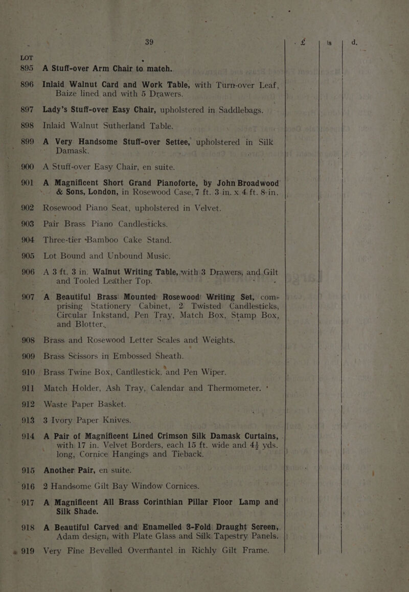 A Stuff-over Arm Chair to match. Inlaid Walnut Card and Work Table, with Turn-over Leaf, Baize lined and with 5 Drawers. Lady’s Stuff-over Easy Chair, upholstered in Saddlebags. Inlaid Walnut Sutherland Table. Damask. A Stuff-over Easy Chair, en suite. A Magnificent Short Grand Pianoforte, by John Broadwood &amp; Sons, London, in Rosewood Case, 7 it.s3.in..x-44t. Sin. Rosewood Piano Seat, upholstered in Velvet. Pair Brass Piano Candlesticks. Three-tier ~*Bamboo Cake Stand. Lot Bound and Unbound Music. A 3 ft. 3 in. Walnut Writing Table, with 3 Drawers, and at and Tooled Leather Top. A Beautiful Brass' Mounted) Rosewood’ Writing Set, com- prising Stationery Cabinet, 2 Twisted Candlesticks, Circular Inkstand, Pen Tray, ee Box, Stamp. Box, and Blotter.. Brass and Rosewood Letter Scales and Weights. Brass Twine Box, Candlestick, and Pen Wiper. Match Holder, Ash Tray, Calendar and Thermometer. * Waste Paper Basket. 3 Ivory Paper Knives. with 17 in. Velvet Borders, each 15 ft. wide and 44 yds. long, Cornice Hangings and Tieback. Another Pair, en suite.’ 2 Handsome Gilt Bay Window Cornices. A Magnificent All Brass Corinthian Pillar Floor ds. and A Pair of Magnificent Lined Crimson Silk Damask Curtains, . Silk Shade. A Beautiful Carved and Enamelled 3-Fold. Draught Sereen, Adam design, with Plate Glass.and Silk Tapestry Panels. |;
