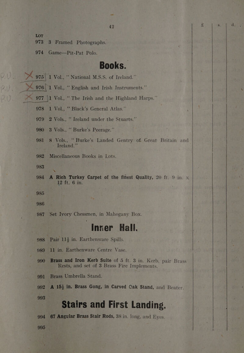 973 974 42 3 Framed Photographs. Game—Pit-Pat Polo. Books. ee 978 979 980 981 982 983 984 1 Vol., “‘ Black’s General Atlas.”’ 2 Vols., “ Ireland under the Stuarts.”’ 3 Vols., “ Burke's Peerage.” 8 Vols., “ Burke’s Landed Gentry of Great Britain and - Treland.” Miscellaneous Books in Lots. ‘ A Rich Turkey Carpet of the finest Quality, 20 ft. 9 in. x 12 ft. 6 in. . Inner Hall. Pair 114 in. Earthenware Spills. 1] in. Earthenware Centre Vase. Brass and Iron Kerb Suite of 5 ft. 3 in. Kerb, pair Brass _ Rests, and set of 3 Brass Fire Implements. Brass Uinbrella Stand. Stairs and First Landing. 67 Angular Brass Stair Rods, 38 in. long, and Eyes.