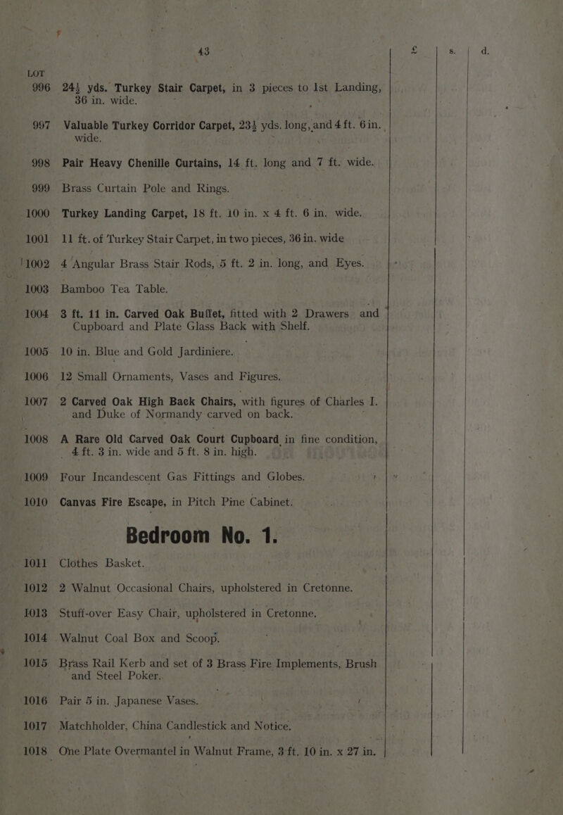243 yds. Turkey Stair Carpet, in 3 pieces to lst Landing, 36 in. wide. ; Pair Heavy Chenille Curtains, 14 ft. long and 7 ft. wide. Brass Curtain Pole and Rings. Turkey Landing Carpet, 18 ft. 10 in. x 4 ft. 6 in. wide. 11 ft. of Turkey Stair Carpet, in two pieces, 36 in. wide Bamboo Tea Table. Cupboard and Plate Glass Back with Shelf. 10 in. Blue and Gold Jardiniere. 12 Small Ornaments, Vases and Figures. 2 Carved Oak High Back Chairs, with figures of Charles I. and Duke of Normandy carved on back. A Rare Old Carved Oak Court Cupboard in fine condition, _ £ft. 3 in. wide and 5 ft. 8 in. high. Four Incandescent Gas Fittings and Globes. ' Canvas Fire Escape, in Pitch Pine Cabinet. Bedroom No. 1. Clothes Basket. 2 Walnut Occasional Chairs, upholstered in Cretonne. Walnut Coal Box and Scoop. Brass Rail Kerb and set of 3 Brass Fire Implements, Brush and Steel Poker.. Pair 5 in. Japanese Vases. . / Matchholder, China pauclesticy and Notice.