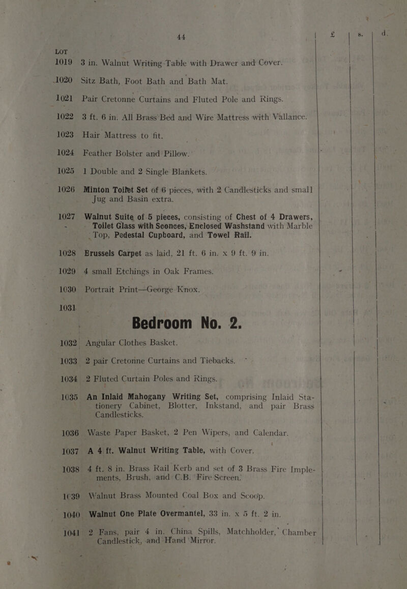 1036 1037 1038 1039 1040. 1041 44 3 in. Walnut Writing Table with Drawer and Cover. Sitz Bath, Foot Bath and Bath Mat. Pair Cretonne Curtains and Fluted Pole and kings. 3 ft. 6 in. All Brass’Bed and Wire Mattress with Vallance. Hair Mattress to fit. Feather Bolster and Pillow. 1 Double and 2 Single Blankets. Minton Toifet Set of 6 pieces, with 2 Candlesticks and smal] Jug and Basin extra. Walnut Suite of 5 pieces, consisting of Chest of 4 Drawers, Toilet Glass with Sconces, Enclosed Washstand with Marble Top, Pedestal Cupboard, and Towel Rail. Brussels Carpet as laid, 21 ft. 6 in. x 9 ft. 9 in. 4 small Etchings in Oak Frames. Portrait Print—George Knox. Bedroom No. 2. Angular Clothes Basket. 2 pair Cretonne Curtains and Tiebacks. 2 Fluted Ghifain Poles and Rings. An Inlaid Mahogany Writing Set, comprising Inlaid Sta- tionery Cabinet, Blotter, Inkstand, and pair Brass ~ Candlesticks. A 4 ft. Walnut Writing Table, with Cover. 4 ft. 8 in. Brass Rail Kerb and set of 3 Brass Fire Imple- ments, Brush, and: C.B. ‘Fire Screen; Walnut Brass Mounted Coal Box and Scoop. Walnut One Plate Overmantel, 33 in. x 5 ft. 2 in. 2 Fans, pair 4 in. China Spills, Matchholder,’ Chamber Candlestick, and Hand ‘Mirror.