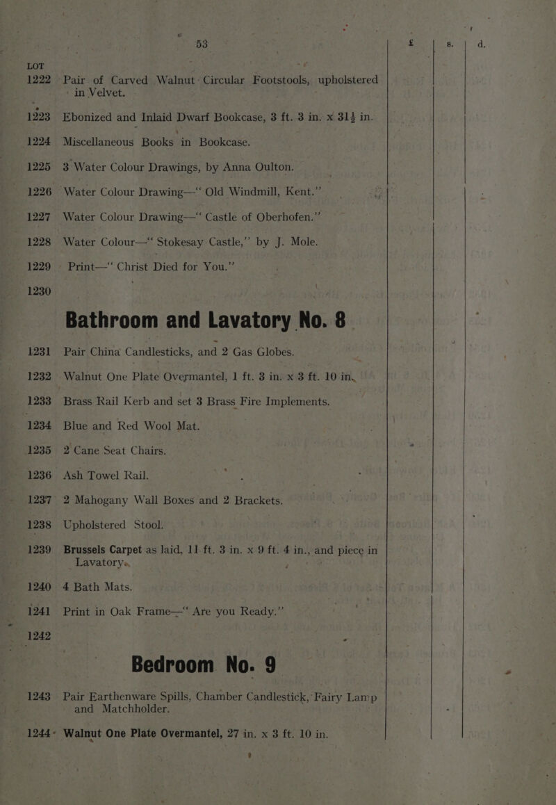 1243 53 Pair of Carved Walnut: Circular Footstools, upholstered ‘ in Velvet. Ebonized and Inlaid Dwarf Bookcase, 3 ft. 3 in. x, 314 in. Miscellaneous Books in Bookcase. 3 Water Colour Drawings, by Anna Oulton. Water Colour Drawing—“‘ Castle of Oberhofen.” Water Colour—“ Stokesay Castle,’’ by J. Mole. Print—‘‘ Christ Died for You.” Bathroom and Lavatory No. 8 Pair China Candlesticks, aie 2 Gas Globes. Walnut One Plate Overmantel, 1 ft. 3 in. x 3 ft. 10 in, Brass Rail Kerb and set 3 Brass Fire Implements. Blue and Red Wool Mat. 2 Cane Seat Chairs. Ash Towel Rail. 2 Mahogany Wall Boxes and 2 Brackets. Upholstered Stool. | Lavatorys ; 4 Bath Mats. Print in Oak Frame—‘ Are you Ready.” Bedroom No. 9 Pair Earthenware Spills, Chamber Candlestick,’ Fairy Lamp and Matchholder. Walnut One Plate Overmantel, 27 in. x 3 ft. 10 in.
