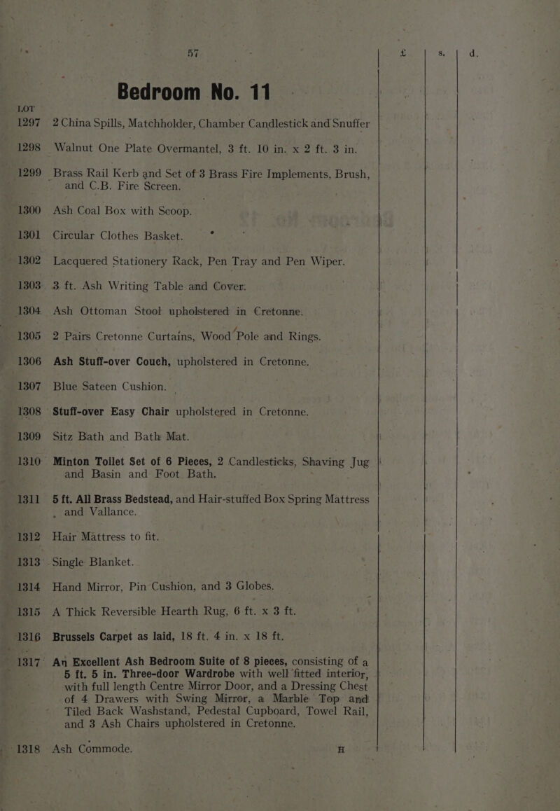 Bedroom No. 11 2 China Spills, Matchholder, Chamber Candlestick and Snuffer Walnut One Plate Overmantel, 3 ft. 10 in. x 2 ft. 3 in. and C.B. Fire Screen. Ash Coal Box with Scoop. Circular Clothes Basket. A Lacquered Stationery Rack, Pen Tray and Pen Wiper. 3. ft. Ash Writing Table and Cover: Ash Ottoman Stool upholstered in Cretonne. 2 Pairs Cretonne Curtains, Wood ‘Pole and Rings. Ash Stuff-over Couch, upholstered in Cretonne. Blue Sateen Cushion. | . Sitz Bath and Bath Mat. Minton Toilet Set of 6 Pieces, 2 Candlesticks, Shaving Jug and Basin and Foot Bath. 5 ft. All Brass Bedstead, and Hair-stuffed Box Spring Mattress , and Vallance. Hair Mattress to fit. Hand Mirror, Pin Cushion, and 3 Globes. A Thick Reversible Hearth Rug, 6 ft. x 3 ft. Brussels Carpet as laid, 18 ft. 4 in. x 18 ft. 5 ft. 5 in. Three-door Wardrobe with well fitted interior, with full length Centre Mirror Door, and a Dressing Chest of 4 Drawers with Swing Mirror, a Marble Top’ and Tiled Back Washstand, Pedestal Cupboard, Towel Rail, and 3 Ash Chairs upholstered in Cretonne. Ash Commode. H