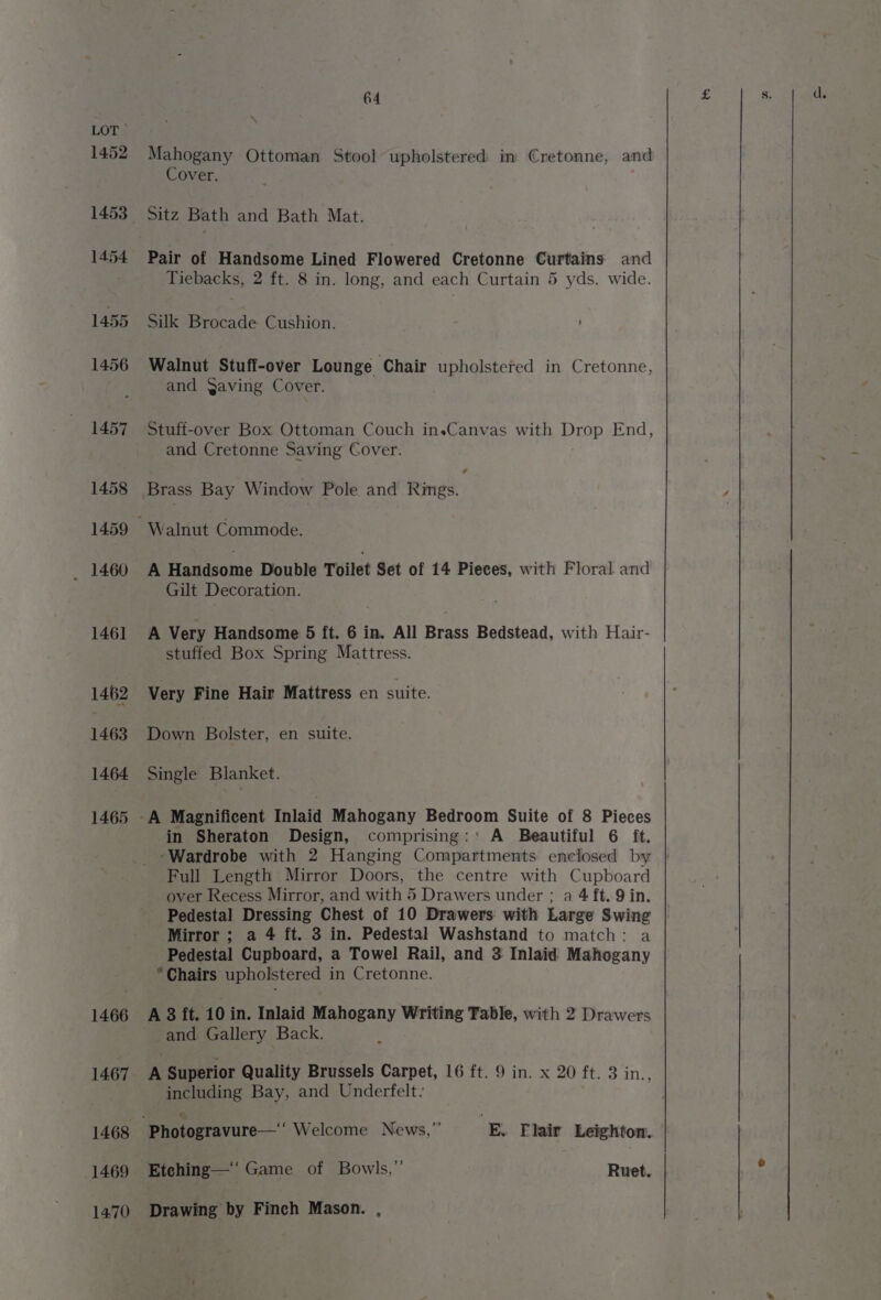 1452 1453 1454 1455 1456 1457 1458 1460 1461 1462 1463 1464 1465 1466 1467 1468 1469 1470 64 Mahogany Ottoman Stool upholstered im €retonne, and Cover. Sitz Bath and Bath Mat. Pair of Handsome Lined Flowered Cretonne Curtains and Tiebacks, 2 ft. 8 in. long, and each Curtain 5 yds. wide. Silk Brocade Cushion. Walnut Stuff-over Lounge Chair upholstered in Cretonne, and Qaving Cover. Stuft-over Box Ottoman Couch ineCanvas with Drop End, and Cretonne Saving Cover. Brass Bay Window Pole and Rimgs. Walnut Commode. A Handsome Double Toilet Set of 14 Pieces, with Floral and Gilt Decoration. A Very Handsome 5 ft. 6 in. All Brass Bedstead, with Hair- stuffed Box Spring Mattress. Very Fine Hair Mattress en suite. Down Bolster, en suite. Single Blanket. in Sheraton Design, comprising:’ A Beautiful 6 ft. -Wardrobe with 2 Hanging Compartments enclosed by Full Length Mirror Doors, the centre with Cupboard over Recess Mirror, and with 5 Drawers under ; a 4 ft..9 in. Pedestal Dressing Chest of 10 Drawers with Large Swing Mirror ; a 4 ft. 3 in. Pedestal Washstand to match: a Pedestal Cupboard, a Towel Rail, and 3 Inlaid Mahogany Chairs upholstered in Cretonne. A 3 ft. 10 in. Inlaid Mahogany Writing Table, with 2 Drawers A Superior Quality Brussels Carpet, 16 ft. 9 in. x 20 ft. 3 in., including Bay, and Underfelt. Etehing—‘‘ Game of Bowls,” Ruet. Drawing by Finch Mason. ,