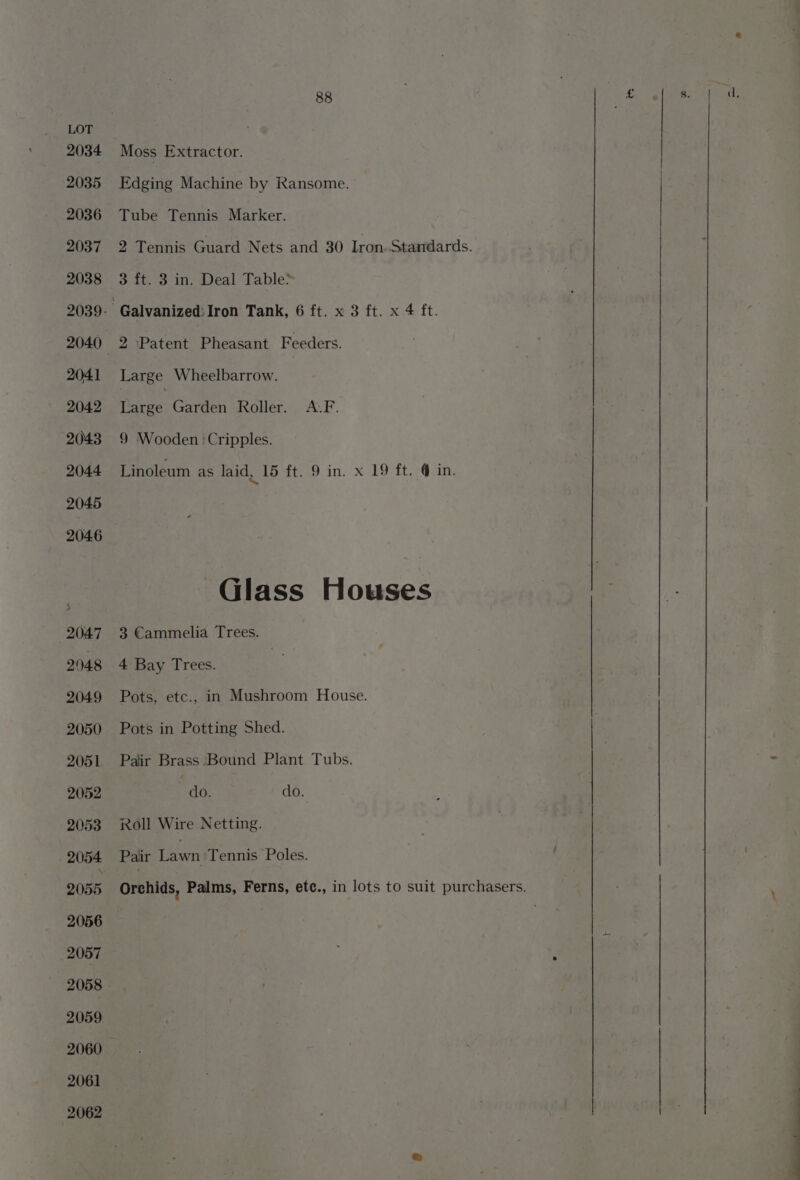 Moss Extractor. Edging Machine by Ransome. Tube Tennis Marker. 2 Tennis Guard Nets and 30 Iron.Stamdards. 3 ft. 3 in. Deal Table* 2 Patent Pheasant Feeders. Large Wheelbarrow. Tees Garden Roller. &lt;A.F. 9 Wooden :Cripples. Linoleum as laid, 15 ft. 9 in. x 19 ft.-@ in. Glass Houses 3 Cammelia Trees. 4 Bay Trees. | Pots, etc., in Mushroom House. Pots in Potting Shed. Pair Brass Bound Plant Tubs. do. do. Roll Wire Netting. Pair Lawn'Tennis Poles.