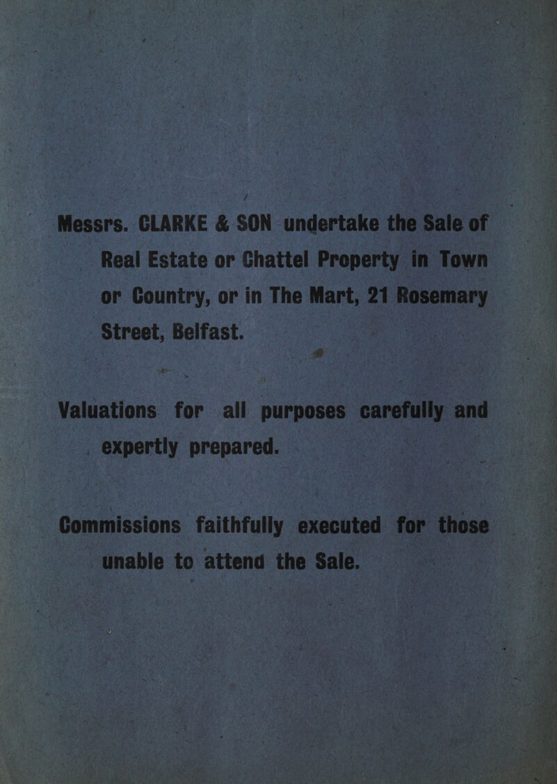 - Messrs. CLARKE &amp; SON undertake the Sale of ~ Real Estate or Chattel Property in Town or Country, or in The Mart, 21 Rosemary ‘Street, Belfast. | es Valuations for all purposes carefully and _ expertly prepared. Commissions faithfully executed for those unable to attend the Sale. an . 5, = yet - : Sr Kgeg 5 ij : SS 1