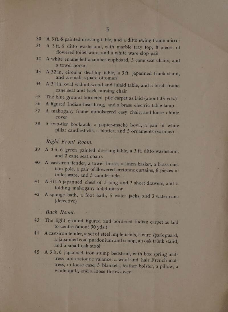 39 40 41 +5 44 45 5 A 3 ft.6 painted dressing table, and a ditto swing frame mirror A 3ft.6 ditto washstand, with marble tray top, 8 pieces of flowered toilet ware, and a white ware slop pail A white enamelled chamber cupboard, 3 cane seat chairs, and a towel horse . A 32in. circular deal top table, a 3 ft. japanned trunk stand, _ and a small square ottoman A 34 in. oval walnut-wood and inlaid table, and a birch frame cane seat and back nursing chair The blue ground bordered pile carpet as laid (about 35 yds.) A figured Indian hearthrug, and a brass electric table lamp A mahogany frame upholstered easy chair, and loose chintz cover A two-tier bookrack, a papier-maché bowl, a pair of white pillar candlesticks, a blotter, and 5 ornaments (various) Right Front Room. A 3ft.6 green painted dressing table, a 3 ft. ditto washstand, and 2 cane seat chairs A cast-iron fender, a towel horse, a linen basket, a brass cur- tain pole, a pair of flowered cretonne curtains, 8 pieces of toilet ware, and 3 candlesticks - A 3 ft.6 japanned chest of 3 long and 2 short drawers, and a folding mahogany toilet mirror A sponge bath, a foot bath, 5 water jacks, and 3 water cans (defective) Back Room. The light ground figured and bordered Indian carpet as laid to centre (about 30 yds.) A cast-iron fender, a set of steel implements, a wire spark guard, a japanned coal purdonium and scoop, an oak trunk stand, and a small oak stool A 3ft.6 japanned iron stump bedstead, with box spring mat- tress and cretonne valance, a wool and hair French mat- tress, in loose case, 3 blankets, feather bolster, a pillow, a white quilt, and a loose throw-over
