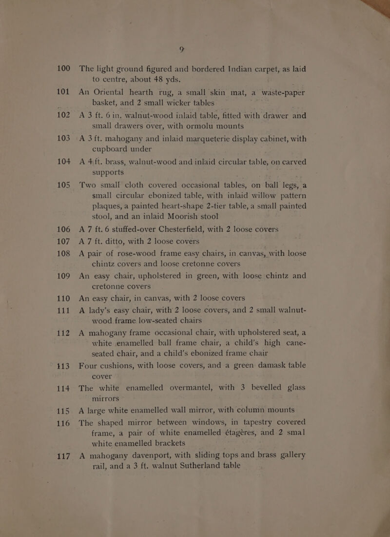 105 106 107 108 109 110 111 112 113 114 115 116 EES The light ground figured and bordered Indian carpet, as laid to centre, about 48 yds. An Oriental hearth rug, a small skin mat, a _ waste- opaper basket, and 2 small wicker tables A 3 ft. 6 in. walnut-wood inlaid table, fitted with drawer Jot small drawers over, with ormolu mounts A 3 ft. mahogany and inlaid marqueterie display cabinet, with cupboard under A 4 ft. brass, walnut-wood and inlaid circular table, on n carved supports Two small cloth covered occasional tables, on - ball eo a small circular ebonized table, with inlaid willow pattern plaques, a painted heart-shape 2-tier table, a small painted stool, and an inlaid Moorish stool A 7 ft. 6 stuffed-over Chesterfield, with 2 pee covers A 7 ft. ditto, with 2 loose covers A pair of rose-wood frame easy chairs, in canvas, W ith loose chintz covers and loose cretonne covers An easy chair, upholstered in green, with loose chintz and cretonne covers An easy chair, in canvas, with 2 loose covers A lady’s easy chair, with 2 loose covers, and 2 small walnut- wood frame low-seated chairs white enamelled ball frame chair, a child’s high cane- seated chair, and a child’s ebonized frame chair Four cushions, with loose covers, and a green damask table cover The white enamelled overmantel, with 3 bevelled glass mirrors A large white enamelled wall mirror, with column mounts The shaped mirror between windows, in tapestry covered frame, a pair of white enamelled étageres, and .2 smal white enamelled brackets A mahogany davenport, with sliding tops and brass gallery rail, and a 3 ft, walnut Sutherland table