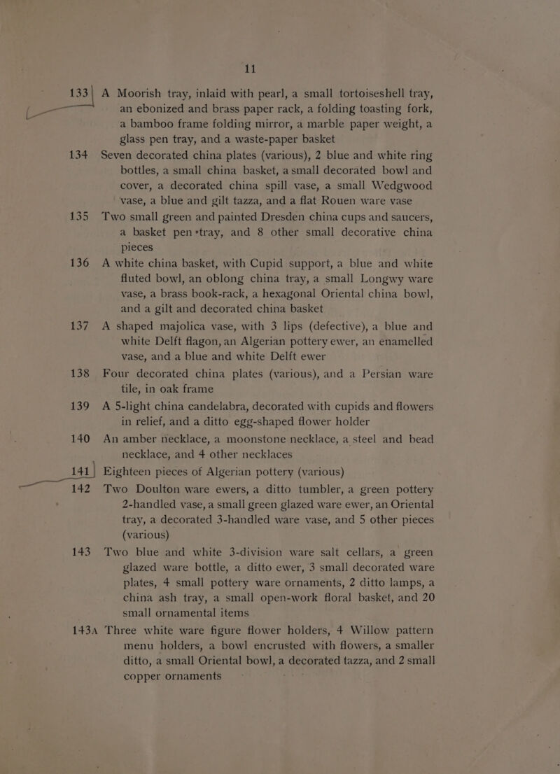 134 137 138 143 11 A Moorish tray, inlaid with pearl, a small tortoiseshell tray, an ebonized and brass paper rack, a folding toasting fork, a bamboo frame folding mirror, a marble paper weight, a glass pen tray, and a waste-paper basket Seven decorated china plates (various), 2 blue and white ring bottles, a small china basket, asmall decorated bow]! and cover, a decorated china spill vase, a small Wedgwood vase, a blue and gilt tazza, and a flat Rouen ware vase Two small green and painted Dresden china cups and saucers, a basket penrtray, and 8 other small decorative china pieces A white china basket, with Cupid support, a blue and white fluted bowl, an oblong china tray, a small Longwy ware vase, a brass book-rack, a hexagonal Oriental china bowl, and a gilt and decorated china basket A shaped majolica vase, with 3 lips (defective), a blue and white Delft flagon, an Algerian pottery ewer, an enamelled vase, and a blue and white Delft ewer Four decorated china plates (various), and a Persian ware tile, in oak frame A 5-light china candelabra, decorated with cupids and flowers in relief, and a ditto egg-shaped flower holder An amber necklace, a moonstone necklace, a steel and bead necklace, and 4 other necklaces Eighteen pieces of Algerian pottery (various) Two Doulton ware ewers, a ditto tumbler, a green pottery 2-handled vase, a small green glazed ware ewer, an Oriental tray, a decorated 3-handled ware vase, and 5 other pieces (various) Two blue and white 3-division ware salt cellars, a green glazed ware bottle, a ditto ewer, 3 small decorated ware plates, 4 small pottery ware ornaments, 2 ditto lamps, a china ash tray, a small open-work floral basket, and 20 small ornamental items menu holders, a bowl encrusted with flowers, a smaller ditto, a small Oriental bow], a decnated tazza, and 2 small copper ornaments