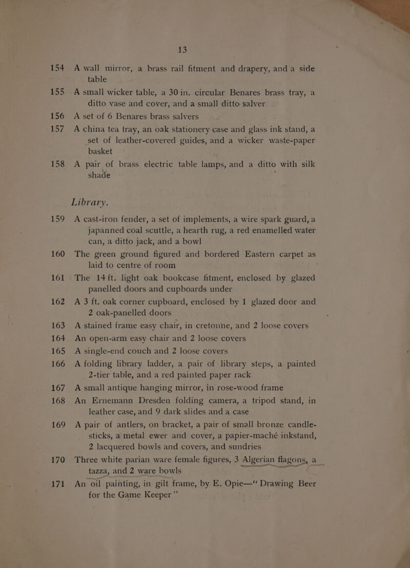 158 159 160 161 162 163 164 165 166 167 168 169 170 171 Lys! A wall mirror, a brass rail fitment and drapery, and a side table A small wicker table, a 30 in. circular Benares brass tray, a ditto vase and cover, and a small ditto salver. A set of 6 Benares brass salvers A china tea tray, an oak stationery case and glass ink stand, a set of leather-covered guides, and a wicker waste-paper basket A pair of brass electric table lamps, and a ditto with silk shade Library. A cast-iron fender, a set of implements, a wire spark guard, a japanned coal scuttle, a hearth rug, a red enamelled water can, a ditto jack, and a bowl laid to centre of room The 14ft. light oak bookcase fitment, enclosed by glazed panelled doors and cupboards under A 3 ft. oak corner cupboard, enclosed by 1 glazed door and 2 oak-panelled doors A stained frame easy chair, in cretonne, and 2 loose covers An open-arm easy chair and 2 loose covers A single-end couch and 2 loose covers A folding library ladder, a pair of library steps, a painted 2-tier table, and a red painted paper rack A small antique hanging mirror, in rose-wood frame An Ernemann Dresden folding camera, a tripod stand, in leather case, and 9 dark slides and a case A pair of antlers, on bracket, a pair of small bronze candle- sticks, a metal ewer and cover, a papier-maché inkstand, 2 lacquered bowls and covers, and sundries Three white parian ware female figures, 3 Algeri ian Hlagons, a tazza, and 2 ware bowls An oil painting, in gilt frame, by E. Opie—“ PEE Beer for the Game Keeper ”’
