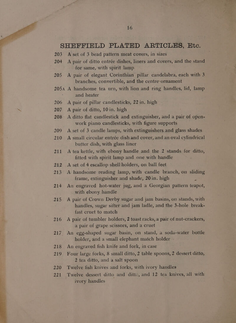 SHEFFIELD PLATED ARTICLES, Etc. 203 Aset of 3 bead pattern meat covers, in sizes 204 A pair of ditto entrée dishes, liners and covers, and the stand for same, with spirit lamp 205 A pair of elegant Corinthian pillar candelabra, each with 3 branches, convertible, and the centre-ornament 205a A handsome tea urn, with lion and ring handles, lid, lamp and heater 206 A pair of pillar candlesticks, 22 in. high iS 207 A pair of ditto, 10in. high 208 A ditto flat candlestick and extinguisher, and a pair of open- work piano candlesticks, with figure supports 209 A set of 3 candle lamps, with extinguishers and glass shades 210 Asmall circular entrée dish and cover, and an oval cylindrical butter dish, with glass liner 211 A tea kettle, with ebony handle and the 2 stands for ditto, fitted with spirit lamp and one with handle 212 A set of 4 escallop shell holders, on ball feet 213. A handsome reading lamp, with candle branch, on sliding frame, extinguisher and shade, 20in. high 7 214 An engraved hot-water jug, and a Georgian pattern teapot, with ebony handle 215 A pair of Crown Derby sugar and jam basins, on stands, with handles, sugar sifter and jam ladle, and the 3-hole break- fast cruet to match 216 A pair of tumbler holders, 2 toast racks, a pair of nut-crackers, a pair of grape scissors, and a cruet 217 An egg-shaped sugar basin, on stand, a soda-water bottle holder, and a small elephant match holder 218 An engraved fish knife and fork, in case 219 Four large forks, 8 small ditto, 2 table spoons, 2 dessert ditto, 2 tea ditto, and a salt spoon 220 ‘Twelve fish knives and forks, with ivory handles 221 Twelve dessert ditto and ditt, and 12 tea knives, all with . ivory handles