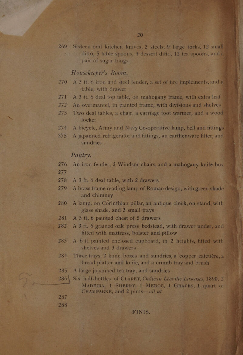 £ 7 269 Sixteen odd kitchen knives, 2 steels, 9 gee forks, 12 small ditto, 5 table spoons, 4 dessert ditto, 12 tea spoons, and a pair of sugar tongs ' Housekeepers Room. , 270 A 3 ft. 6 iron and steel fender, a set of fire implements, and a table, with drawer ates 271 A 3 ft. 6 deal top table, on mahogany frame, oie extra leaf 272 An overmantel, in painted frame, with divisions and shelves 273 ‘Two deal tables, a chair, a carriage foot warmer, and a wood locker E 274 A bicycle, Ar my and Navy Co- -operative jai bell and fittings 275 A japanned refrigerator and fittings, an earthenware filter, an 1 sundries Ap Pantry. ee “3 276 An iron fender, 2 Windsor chairs, and a mahogany ate: box | 278 A 3 ft. 6 deal table, with 2 Pea | Paeeie ue fos a 279 A brass frame reading lamp of Roman design, gle green shade a a ¥ and chimney 7 ay 280 A lamp, on Corinthian pillar, an antique clock, on stand, with glass shade, and 3 small trays ses Ae. 281 A 3 ft. 6 painted chest of 5 drawers 282 A 3 ft. 6 grained oak press bedstead, with drawer u sok: htted with mattress, bolster and pillow 283 A 6 ft, painted enclosed cupboard, in 2 betas ited with | shelves and 3 drawers ; 284+ Three trays, 2 knife boxes and sundries, a “copper cate, ’ bread platter and knife, and a crumb tray and brush | 285 A large japanned tea tray, and sundries . ae ie 4 - MADEIRA, 1 SHERRY, 1 MEDOC, 1 Graves, 1 quart of . CHAMPAGNE, and 2 pints—all at 287 288 a FINIS.