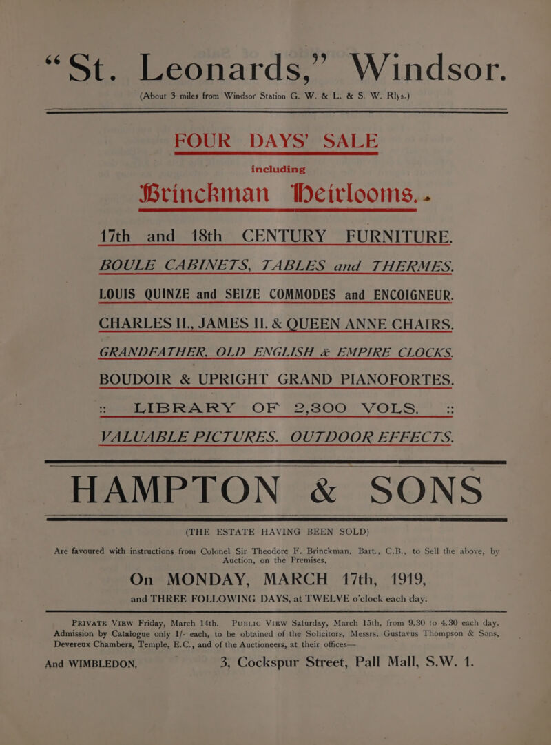 “St. Leonards,” Windsor. (About 3 miles from Windsor Station G. W. &amp; L. &amp; S. W. Rijs.) FOUR DAYS’ SALE including Brinckman Deirlooms.. {7th and 18th CENTURY FURNITURE. BOULE CABINETS, TABLES and THERMES. LOUIS QUINZE and SEIZE COMMODES and ENCOIGNEUR. CHARLES II., JAMES II. &amp; QUEEN ANNE CHAIRS. GRANDFATHER, OLD ENGLISH &amp; EMPIRE CLOCKS. BOUDOIR &amp; UPRIGHT GRAND PIANOFORTES. LIBRARY OF WAZOO VOLS: VALUABLE PICTURES. OUTDOOR EFFECTS. HAMPTON &amp; SONS (THE ESTATE HAVING BEEN SOLD) Are favoured with instructions from Colonel Sir Theodore F. Brinckman, Bart., C.B., to Sell the above, by Auction, on the Premises, On MONDAY, MARCH 17th, 1919, and THREE FOLLOWING DAYS, at TWELVE o'clock each day. PRIVATE VIEW Friday, March 14th. Pusiic Virw Saturday, March 15th, from 9.30 to 4.30 each day. Admission by Catalogue only 1/- each, to be obtained of the Solicitors, Messrs. Gustavus Thompson &amp; Sons, Devereux Chambers, Temple, E.C., and of the Auctioneers, at their offices— And WIMBLEDON, 3, Cockspur Street, Pall Mall, S,W. 1.