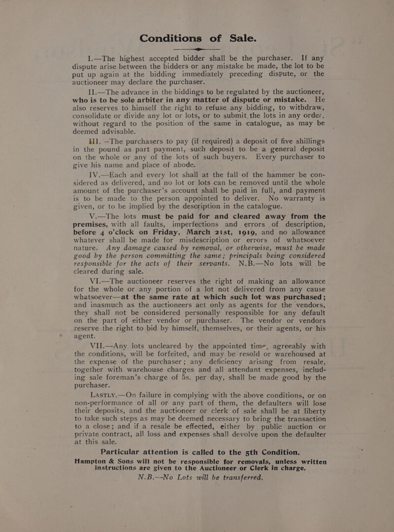 Conditions of Sale. I.—The highest accepted bidder shall be the purchaser. If any dispute arise between the bidders or any mistake be made, the lot to be put up again at the bidding immediately preceding dispute, or the auctioneer may declare the purchaser. II.—The advance in the biddings to be regulated by the auctioneer, who is to be sole arbiter in any matter of dispute or mistake. He also reserves to himself the right to refuse any bidding, to withdraw, consolidate or divide any lot or lots, or to submit the lots in any orde;z, without regard to the position of the same in catalogue, as may be deemed advisable. II]. —The purchasers to pay (if required) a deposit of five shillings in the pound as part payment, such deposit to be a general deposit on the whole or any of the lots of such buyers. Every purchaser to give his name and place of abode. I1V.—Each and every lot shall at the fall of the hammer be con- sidered as delivered, and no lot or lots can be removed until the whole amount of the purchaser’s account shall be paid in full, and payment is to be made to the person appointed to deliver. No warranty is given, or to be implied by the description in the catalogue. V.—tThe lots must be paid for and cleared away from the premises, with all faults, imperfections and errors of description, before 4 o’clock on Friday, March 21st, 1919, and no allowance whatever shall be made for misdescription or errors of whatsoever nature. Any damage caused by removal, or otherwise, must be made good by the person committing the same; principals being considered responsible for the acts of their servants. N.B.—No lots will be cleared during sale. VI.—The auctioneer reserves the right of making an allowance for the whole or any portion of a lot not delivered from any cause whatsoever—at the same rate at which such lot was purchased; and inasmuch as the auctioneers act only as agents for the vendors, they shall not be considered personally responsible for any default on the part of either vendor or purchaser. The vendor or vendors reserve the right to bid by himself, themselves, or their agents, or his agent. VII.—Any lots uncleared by the appointed time, agreeably with the conditions, will be forfeited, and may be resold or warehoused at the expense of the purchaser; any deficiency arising from resale, together with warehouse charges and all attendant expenses, includ- ing sale foreman’s charge of 5s. per day, shall be made good by the purchaser. LastLty.—On failure in complying with the above conditions, or on non-performance of all or any part of them, the defaulters will lose their deposits, and the auctioneer or clerk of sale shall be at liberty to take such steps as may be deemed necessary to bring the transaction to a close; and if a resale be effected, either by public auction or private contract, all loss and expenses shall devolve upon the defaulter at this sale. Particular attention is called to the 5th Condition. Hampton &amp; Sons will not be responsible for removals, unless written instructions are given to the Auctioneer or Clerk in charge, N.B.—-No Lots will be transferred,