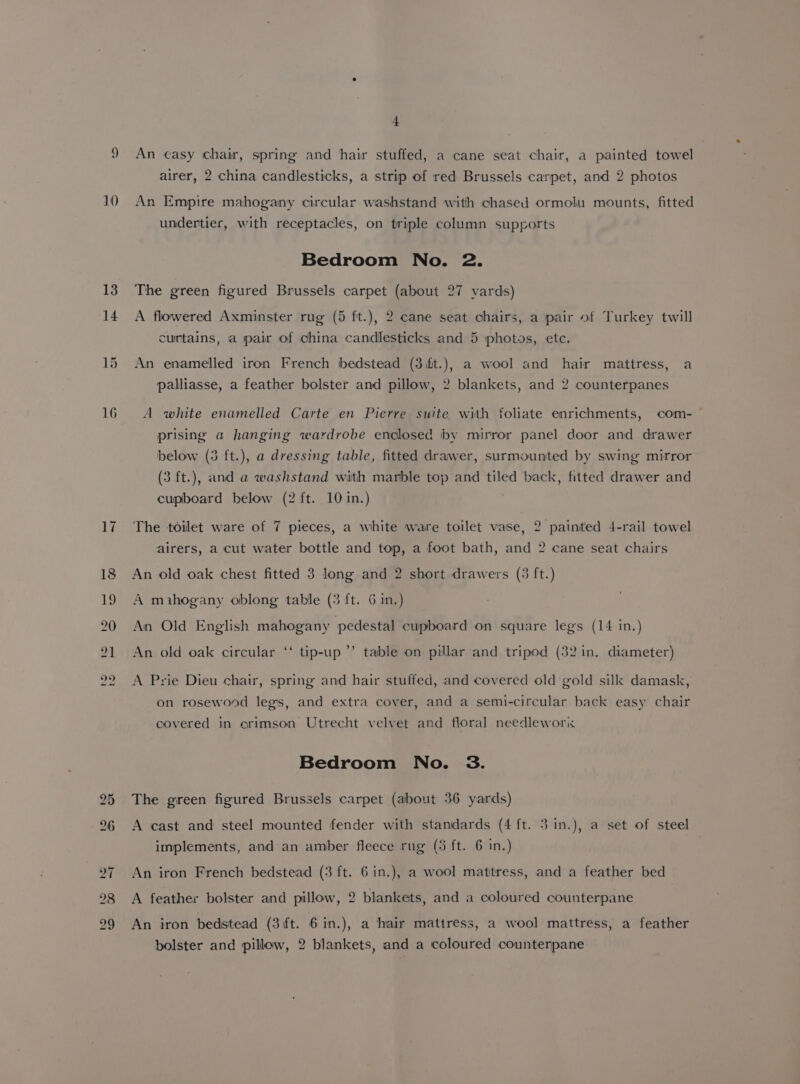 13 14 15 16 4 An casy chair, spring and hair stuffed, a cane seat chair, a painted towel airer, 2 china candlesticks, a strip of red Brussels carpet, and 2 photos undertier, with receptacles, on triple column supports Bedroom No. 2. The green figured Brussels carpet (about 27 yards) A flowered Axminster rug (5 fit.), 2 cane seat chairs, a pair of Turkey twill curtains, a pair of china candlesticks and 5 photos, ete. An enamelled iron French bedstead (3ft.), a wool and hair mattress, a palliasse, a feather bolster and pillow, 2 blankets, and 2 counterpanes A white enamelled Carte en Pierre suite with foliate enrichments, com- prising a hanging wardrobe enclosed by mirror panel door and drawer below (3 ft.), a dressing table, fitted drawer, surmounted by swing mirror (3 ft.), and a washstand with marble top and tiled back, fitted drawer and cupboard below (2 ft. 10 in.) The toilet ware of 7 pieces, a white ware toilet vase, 2 painted 4-rail towel airers, a cut water bottle and top, a foot bath, and 2 cane seat chairs An old oak chest fitted 3 long and 2 short drawers (3 ft.) A mihogany oblong table (3 ft. 6 in.) An Old English mahogany pedestal cupboard on square legs (14 in.) tip-up A Prie Dieu chair, spring and hair stuffed, and covered old gold silk damask, sé 9 An old oak circular table on pillar and tripod (32 in, diameter) on rosewood legs, and extra cover, and a semi-circular back easy chair covered in erimson Utrecht velvet and floral needlewori Bedroom No. 3. The green figured Brussels carpet (about 36 yards) A cast and steel mounted fender with standards (4 ft. 3 in.), a set of steel implements, and an amber fleece rug (5 ft. 6 in.) An iron French bedstead (3 ft. Gin.), a wool matitress, and a feather bed A feather bolster and pillow, 2 blankets, and a coloured counterpane An iron bedstead (3 ft. 6 in.), a hair mattress, a wool mattress, a feather bolster and pillow, 2 blankets, and a coloured counterpane