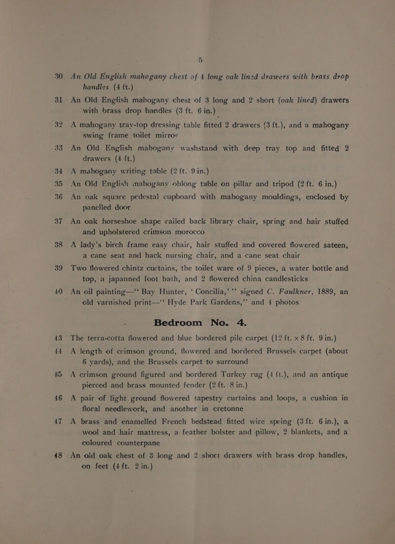 30 3l 32 38 39 40 43 44 46 47 48 5) An Old English mahogany chest of 4 long oak lined drawers with brass drop handles (4 ft.) An Old English mahogany chest of 3 long and 2 short (oak lined) drawers with brass drop handles (3 ft. 6 in.) A mahogany tray-top dressing table fitted 2 drawers (3 ft.), and a mahogany swing frame toilet mirror An Old English mahogany washstand with deep tray top and fitted 2 drawers (4 ft.) A mahogany writing table (2 ft. 9 iin.) An Old English mahogany oblong table on pillar and tripod (2 ft. 6 in.) An oak square pedestal cupboard with mahogany mouldings, enclosed by panelled door An oak horseshoe shape trailed back library chair, spring and hair stuffed and upholstered crimson morocco A lady’s birch frame easy chair, hair stuffed and covered flowered sateen, a cane seat and back nursing chair, and a cane seat chair Two flowered chintz curtains, the toilet ware of 9 pieces, a water bottle and top, a japanned foot bath, and 2 flowered china candlesticks An oil painting—‘‘ Bay Hunter, ‘ Concilia,’’’ signed C. Faulkner, 1889, an old varnished print—‘‘ Hyde Park Gardens,’’ and 4 photos Bedroom No. 4. The terra-cotta flowered and blue bordered pile carpet (12 ft. x 8 ft. 9 in.) A length of crimson ground, flowered and bordered Brussels carpet (about 6 yards), and the Brussels carpet to surround A crimson ground figured and bordered Turkey rug (4 ft.), and an antique pierced and brass mounted fender (2 ft. 8 in.) A pair of light ground flowered tapestry curtains and loops, a cushion in floral needlework, and another in cretonne A brass and enamelled French bedstead fitted wire spring (3 ft. 6in.), a wool and hair mattress, a feather bolster and pillow, 2 blankets, and a coloured counterpane :