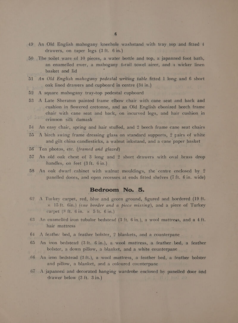 49 50 6 An Old English mahogany kneehole washstand with tray top and fitted 4 drawers, on taper legs (3 ft. 6 in.) The toilet ware of 10 pieces, a water bottle and top, a japanned foot bath, an enamelled ewer, a mahogany 4-rail towel airer, and a wicker linen basket and lid f An Old English mahogany pedestal writing table fitted 1 long and 6 short oak lined drawers and cupboard in centre (34 in.) A square mahogany tray-top pedestal cupboard A Late Sheraton painted frame elbow chair with cane seat and back and cushion in flowered cretonne, and an Old English ebonized beech frame chair with cane seat and back, on incurved legs, and hair cushion in crimson silk damask A birch swing frame dressing glass on standard supports, 2 pairs of white and gilt china candlesticks, a walnut inkstand, and a cane paper basket Ten photos, etc. (framed and glazed) An old oak chest of 3 long and 2 short drawers with oval brass drop handles, on feet (3 ft. 6 in.) panelled doors, and open recesses at ends fitted shelves (7 ft. 6 in. wide) An oak dwarf.cabinet with walnut mouldings, the centre. enclosed by 2 | Bedroom No. 5. A Turkey carpet, red, blue and green ground, figured and bordered (19 ft. x 15 ft. 6in.) (ene border and a piece missing), and a piece of Turkey carpet (8 ff. Gin. x 5 ft. 6 in.) An enamelled iron tubular bedstead (3 ft. 6 in.), a wool mattress, and a 4 ft. hair mattress A feather bed, a feather bolster, 2 blankets, and a counterpane An iron bedstead (3 ft. 6 in.), a wool mattress, a feather bed, a feather bolster, a down pillow, a blanket, and a white counterpane An iron bedstead (3 ft.), a wool mattress, a feather bed, a feather bolster and pillow, a blanket, and a coloured counterpane A japanned and decorated hanging wardrobe enclosed by panelled door and