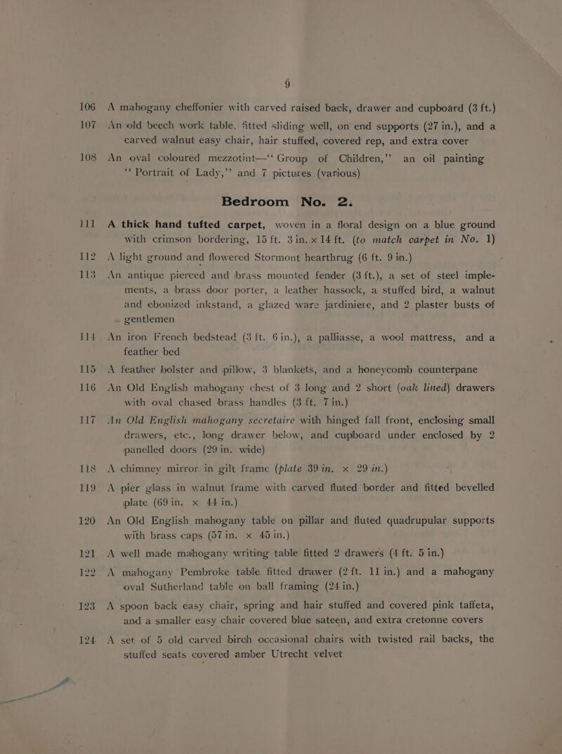 107 108 9 An old beech work table, fitted sliding well, on end supports (27 in.), and a carved walnut easy chair, hair stuffed, covered rep, and extra cover An oval coloured mezzotint—‘‘ Group of Children,’’ an oil painting “Portrait of Lady,’’? and 7 pictures (various) Bedroom No. 2: A thick hand tufted carpet, woven in a floral design on a blue ground with crimson bordering, 15 ft. 3in. x14 ft. (to match carpet in No. 1) A light ground and flowered Stormont hearthrug (6 ft. 9 in.) An antique pierced and brass mounted fender (3 ft.), a set of steel imple- ments, a brass door porter, a leather hassock, a stuffed bird, a walnut and ebonized inkstand, a glazed ware jardiniere, and 2 plaster busts of gentlemen An iron French bedstead (3 ft. 61in.), a palliasse, a wool mattress, and a feather bed A feather bolster and pillow, 3 blankets, and a honeycomb counterpane An Old English mahogany chest of 3 long and 2 short (oak lined) drawers with oval chased brass handles (3 ft. 7 in.) An Old English mahogany secretaire with hinged fall front, enclosing small drawers, etc., long drawer below, and cupboard under enclosed by 2 panelled doors (29 in. wide) A chimney mirror in gilt frame (plate 39 in, x 29 in.) A pier glass in walnut frame with carved fluted border and fitted bevelled plate (69 in. x 44 in.) An Old English mahogany table on pillar and fluted quadrupular supports with brass caps (57 in. x 45 in.) A well made mahogany writing table fitted 2 drawers (4 ft. 5 in.) A mahogany Pembroke table fitted drawer (2 ft. 11 in.) and a mahogany oval Sutherland table on ball framing (24 in.) A spoon back easy chair, spring and hair stuffed and covered pink taffeta, and a smaller easy chair covered blue sateen, and extra cretonne covers A set of 5 old carved birch occasional chairs with twisted rail backs, the stuffed seats covered amber Utrecht velvet