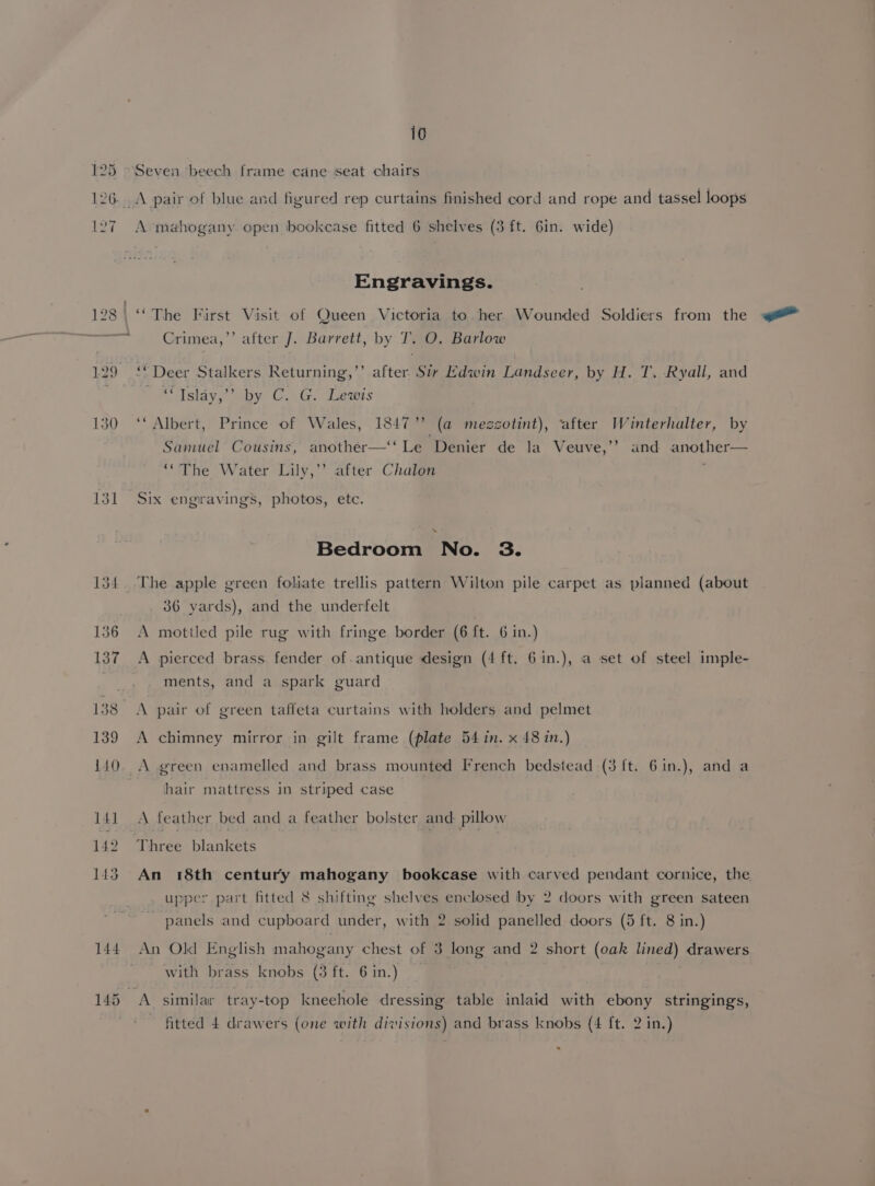 10 125 Seven beech frame cane seat chairs 126.A pair of blue and figured rep curtains finished cord and rope and tassel loops 127 A mahogany open bookcase fitted 6 shelves (3 ft. 6in. wide) Engravings. 128 \ ‘The First Visit of Queen Victoria to her Wounded Soldiers from the ai Crimea,’’ after J. Barrett, by T. O. Barlow 129 ‘* Deer Stalkers Returning,’’ after Sir Edwin Landseer, by H. T. Ryall, and ' *Tslay,’? by C. G. Lewis 130 ‘‘ Albert, Prince of Wales, 1847’’ (a mezzotint), ‘after Winterhalter, by Sanuel Cousins, another—‘‘ Le Denier de la Veuve,’’ and another— ‘“The Water Lily,’”’ after Chalon 131 Six engravings, photos, etc. Bedroom No. 3. 134. .The apple green foliate trellis pattern Wilton pile carpet as planned (about 36 yards), and the underfelt 136 A mottled pile rug with fringe border (6 ft. 6 in.) 137 A pierced brass fender of antique design (4 ft. 61in.), a set of steel imple- ments, and a spark guard 138° A pair of green taffeta curtains with holders and pelmet 139 A chimney mirror in gilt frame (plate 54 in. x 48 in.) 140. A green enamelled and brass mounted French bedstead (3 ft. 6in.), and a hair mattress in striped case 141 A feather bed and a feather bolster and pillow 142 Three blankets 143 An 18th century mahogany bookcase with carved pendant cornice, the upper part fitted 8 shifting shelves enclosed by 2 doors with green sateen panels and cupboard under, with 2 solid panelled doors (5 ft. 8 in.) 144 An Old English mahogany chest of 3 long and 2 short (oak lined) drawers ' with brass knobs (3 ft. 6 in.) 145 A similar tray-top kneehole dressing table inlaid with ebony stringings,