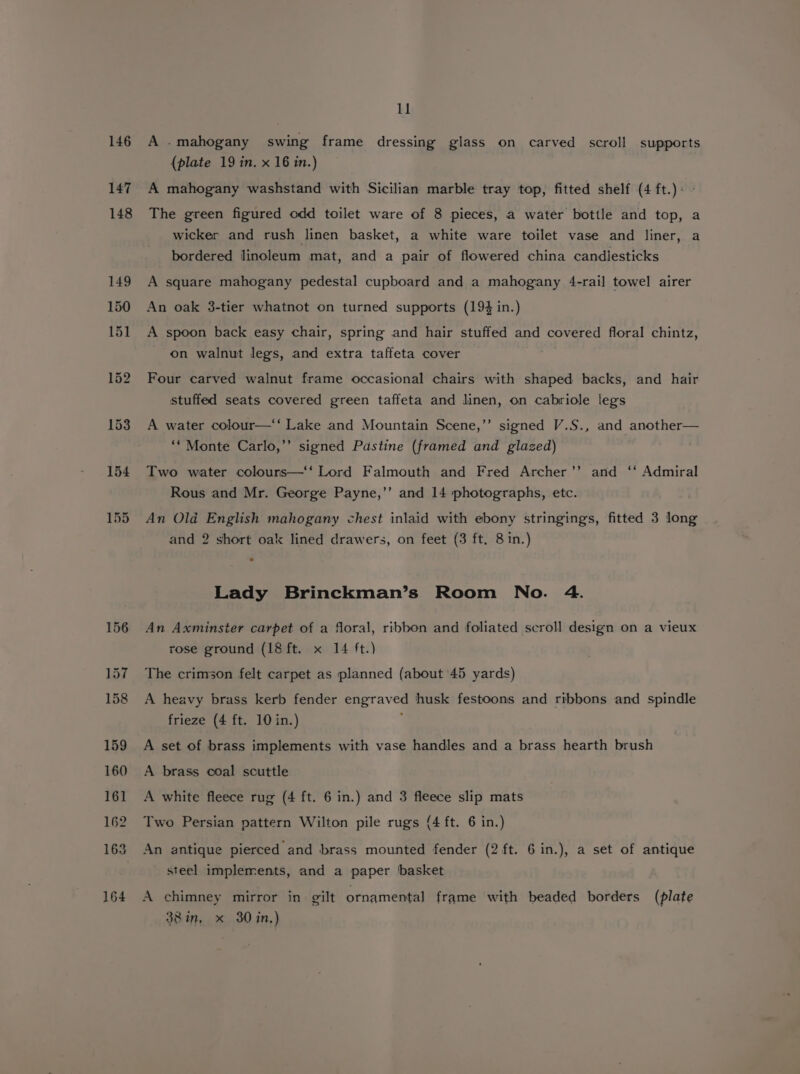 146 147 148 164 ll A .mahogany swing frame dressing glass on carved scroll supports (plate 19 in. x 16 in.) A mahogany washstand with Sicilian marble tray top, fitted shelf (4 ft.)+ - The green figured odd toilet ware of 8 pieces, a water bottle and top, a wicker and rush linen basket, a white ware toilet vase and liner, a bordered linoleum mat, and a pair of flowered china candlesticks A square mahogany pedestal cupboard and a mahogany 4-rail towel airer An oak 3-tier whatnot on turned supports (194 in.) A spoon back easy chair, spring and hair stuffed and covered floral chintz, on walnut legs, and extra taffeta cover Four carved walnut frame occasional chairs with shaped backs, and hair stuffed seats covered green taffeta and linen, on cabriole legs A water colour—‘‘ Lake and Mountain Scene,’’ signed V.S., and another— ‘‘ Monte Carlo,’’ signed Pastine (framed and glazed) : Two water colours—‘‘ Lord Falmouth and Fred Archer’’ and ‘‘ Admiral Rous and Mr. George Payne,’’ and 14 photographs, etc. An Old English mahogany chest inlaid with ebony stringings, fitted 3 long and 2 short oak lined drawers, on feet (3 ft, 8 in.) Lady Brinckman’s Room No. 4. An Axminster carpet of a floral, ribbon and foliated scroll design on a vieux rose ground (18 ft. x 14 ft.) The crimson felt carpet as planned (about 45 yards) A heavy brass kerb fender engraved husk festoons and ribbons and spindle frieze (4 ft. 10 in.) i A set of brass implements with vase handles and a brass hearth brush A brass coal scuttle A white fleece rug (4 ft. 6 in.) and 3 fleece slip mats Two Persian pattern Wilton pile rugs (4 ft. 6 in.) An antique pierced and brass mounted fender (2 ft. 6 in.), a set of antique steel implements, and a paper ‘basket A chimney mirror in gilt ornamental frame with beaded borders (plate