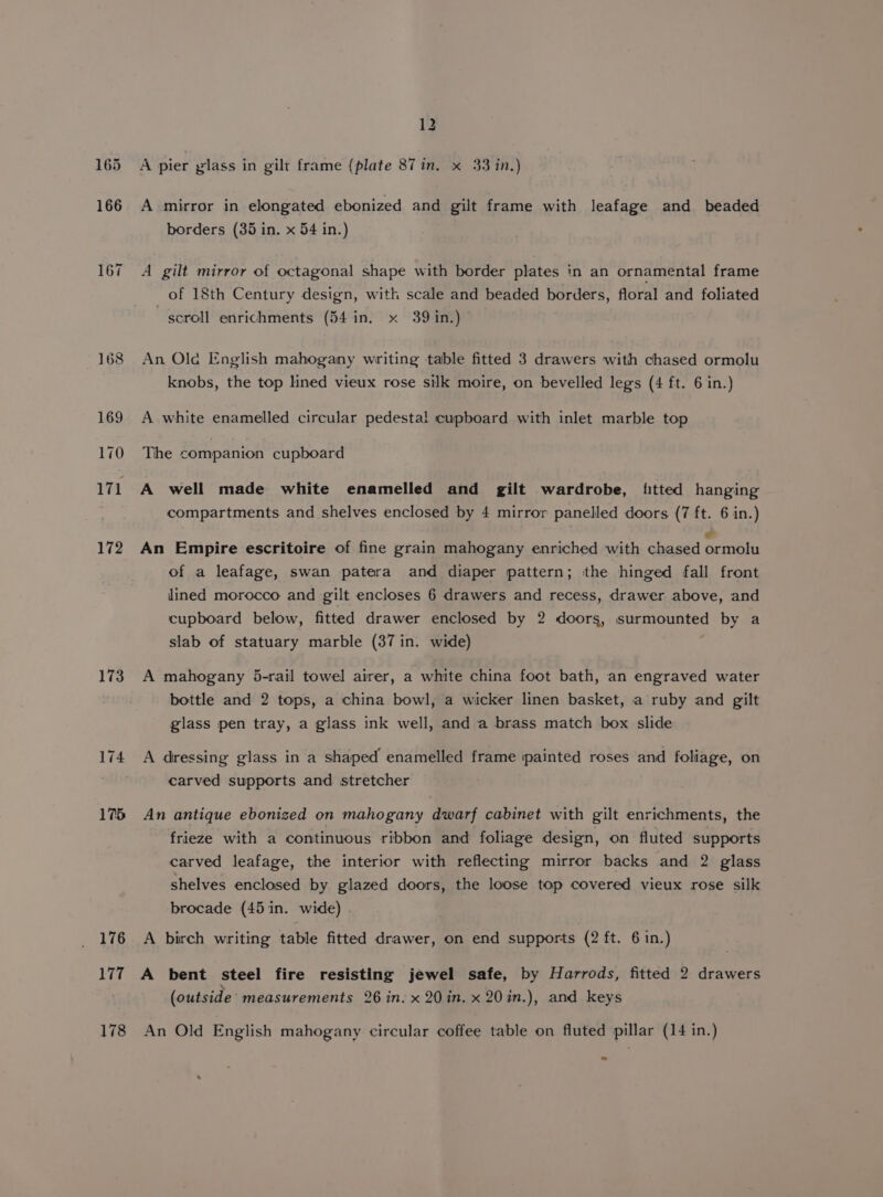 165 166 167 173 174 175 176 177 178 12 A pier glass in gilt frame (plate 87 in. x 33 in.) A mirror in elongated ebonized and gilt frame with leafage and beaded borders (35 in. x 54 in.) A gilt mirror of octagonal shape with border plates in an ornamental frame _ of 18th Century design, with scale and beaded borders, floral and foliated scroll enrichments (54 in, x 39 in.) An Old English mahogany writing table fitted 3 drawers with chased ormolu knobs, the top lined vieux rose silk moire, on bevelled legs (4 ft. 6 in.) A white enamelled circular pedestal cupboard with inlet marble top The companion cupboard A well made white enamelled and gilt wardrobe, fitted hanging compartments and shelves enclosed by 4 mirror panelled doors (7 ft. 6 in.) An Empire escritoire of fine grain mahogany enriched with chased nase of a leafage, swan patera and diaper pattern; the hinged fall front lined morocco and gilt encloses 6 drawers and recess, drawer above, and cupboard below, fitted drawer enclosed by 2 doors, surmounted by a slab of statuary marble (37 in. wide) A mahogany 5-rail towel airer, a white china foot bath, an engraved water bottle and 2 tops, a china bowl, a wicker linen basket, a ruby and gilt glass pen tray, a glass ink well, and a brass match box slide A dressing glass in a shaped enamelled frame ‘painted roses and foliage, on carved supports and stretcher An antique ebonized on mahogany dwarf cabinet with gilt enrichments, the frieze with a continuous ribbon and foliage design, on fluted supports carved leafage, the interior with reflecting mirror backs and 2 glass shelves enclosed by glazed doors, the loose top covered vieux rose silk brocade (45 in. wide) . A birch writing table fitted drawer, on end supports (2 ft. 6 in.) A bent steel fire resisting jewel safe, by Harrods, fitted 2 drawers (outside measurements 26 in. x 20 in. x 20in.), and keys An Old English mahogany circular coffee table on fluted pillar (14 in.)