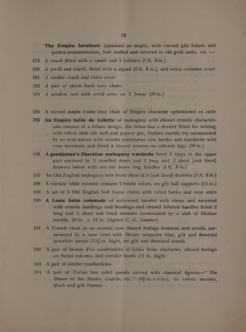 186 187 188 189 190 19} 193 194 13 The Empire furniture japanned as maple, with carved gilt foliate and patera ornamentation, hair stuffed and covered in old gold satin, viz. :— A couch fitted with a squab and 2 bolsters (7 ft. 6in.) A scroll end couch, fitted with a squab (5 ft. 6in.), and extra cretonne cover A similar couch and extra cover A pair of spoon back easy chairs A window seat with scroll arms on X frame (28 in.) A carved maple frame easy chair of Empire character upholstered en suite An Empire table de toilette of mahogany with chased ormolu character- istic mounts of a foliate design, the frieze has a drawer fitted for writing with velvet slide ink well and pounce pot, Sicilian marble top surmounted by an oval mirror with ormolu continuous vine border and standards with vase terminals and fitted 4 chased sconces on cabriole legs (38 in.) A gentleman’s Sheraton mahogany wardrobe fitted 5 trays in the upper part enclosed by 2 panelled doors and 2 long and 2 short (oak lined) drawers below with circular brass ring handles (4 ft. 8 in.) An Old English mahogany bow front chest of 5 (oak lined) drawers (3 ft. 8in.) A circular table covered crimson Utrecht velvet, on gilt ball supports (22 in.) A set of 5 Old English ball frame chairs with railed backs and cane seats A Louis Seize commode of satinwood banded with ebony and mounted with ormolu bandings and beadings and chased foliated handles fitted 2 Jong and 3 short oak lined drawers surmounted by a slab of Sicilian marble, 58in. x 22 in. (signed C. G. Saunier) A French clock in an ormolu case chased leafage festoons and scrolls sur- mounted by a vase inset with Sévres turquoise blue, gilt and flowered porcelain panels (11} in. high), on gilt and ebonized stands A pair of bronze d’or candlesticks of Louis Seize character, chased leafage on fluted columns and circular bases (11 in. high) A pair of similar candlesticks- A pair of Parian bas relief panels carved with classical tigures—‘‘ The Dance of the Muses, Cupids, ete.’’ (92in.x5in.), in velvet mounts, black and gilt frames