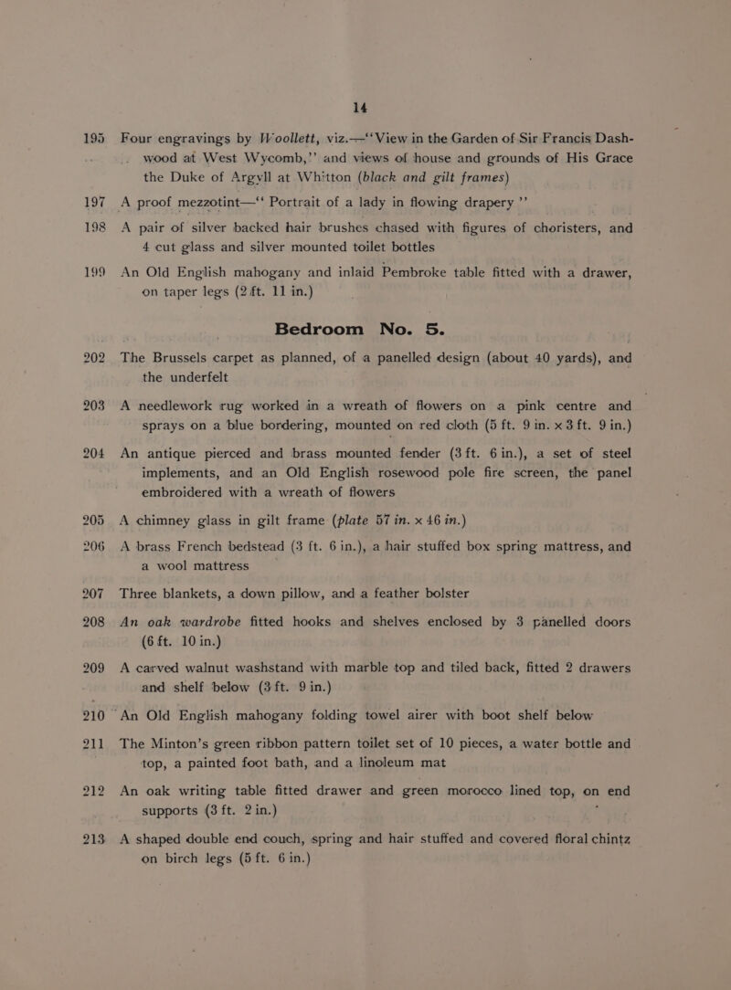 198 199 202 203 208 209 210 14 Four engravings by Woollett, viz.—‘‘ View in the Garden of Sir Francis Dash- wood at West Wycomb,”’ and views of house and grounds of His Grace the Duke of Argyll at Whitton (black and gilt frames) A pair of silver backed hair brushes chased with figures of choristers, and 4 cut glass and silver mounted toilet bottles An Old English mahogany and inlaid Pembroke table fitted with a drawer, on taper legs (2 ft. 11 in.) Bedroom No. 5. The Brussels carpet as planned, of a panelled design (about 40 yards), and the underfelt A needlework rug worked in a wreath of flowers on a pink centre and sprays on a blue bordering, mounted on red cloth (5 ft. 9 in. x 3 ft. 9 in.) An antique pierced and brass mounted fender (3 ft. 6in.), a set of steel implements, and an Old English rosewood pole fire screen, the panel embroidered with a wreath of flowers A chimney glass in gilt frame (plate 57 in. x 46 in.) A brass French bedstead (3 ft. 6in.), a hair stuffed box spring mattress, and a wool mattress | Three blankets, a down pillow, and a feather bolster An oak wardrobe fitted hooks and shelves enclosed by 3 panelled doors (6 ft. 10 in.) A carved walnut washstand with marble top and tiled back, fitted 2 drawers and shelf below (3 ft. 9 in.) The Minton’s green ribbon pattern toilet set of 10 pieces, a water bottle and top, a painted foot bath, and a linoleum mat An oak writing table fitted drawer and green morocco lined top, on end supports (3 ft. 2 in.) A shaped double end couch, spring and hair stuffed and covered floral chintz