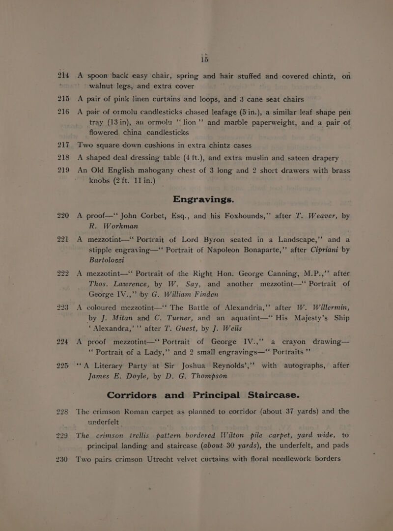 214 215 216 + > ~ 15 A spoon back easy chair, spring and hair stuffed and covered chintz, on ' walnut legs, and extra cover . A pair of pink linen curtains and loops, and 3 cane seat chairs A pair of ormolu candlesticks chased leafage (5 in.), a similar leaf shape pen %) tray (13in), an ormolu “lion ’’ and marble paperweight, and a pair of flowered. china candlesticks Two square down cushions in extra chintz cases A shaped deal dressing table (4 ft.), and extra muslin and sateen drapery An Old English mahogany chest of 3 long and 2 short drawers with brass knobs (2 ft. 11 in.) | , Engravings. A proof— John Corbet, Esq., and his Foxhounds,’’ after T. Weaver, by R. Workman A mezzotint—‘‘ Portrait of Lord Byron seated in a Landscape,’’ and a stipple engraving—‘‘ Portrait of Napoleon Bonaparte,’’ after Cipriani by Bartoloszi A mezzotint—‘‘ Portrait of the Right Hon. George Canning, M.P.,’’ after Thos. Lawrence, by W. Say, and another mezzotint—“ Portrait of George IV.,’’ by G. William Finden A coloured mezzotint—‘‘ The Battle of Alexandria,’’ after W. Willermin, by J. Mitan and C. Turner, and an aquatint—‘‘ His Majesty’s Ship ‘ Alexandra,’ ’’ after T. Guest, by J. Wells A proof mezzotint—‘‘ Portrait of George IV.,’’ a crayon drawing— ‘‘ Portrait of a Lady,’’ and 2 small engravings—‘‘ Portraits ”’ > 99 ‘*A Literary Party at Sir Joshua Reynolds’,’’ with autographs, after James E. Doyle, by D. G. Thompson Corridors and Principal Staircase. The crimson Roman carpet as planned to corridor (about 37 yards) and the underfelt | The crimson irellis pattern bordered Wilton pile carpet, yard wide, to principal landing and staircase (about 30 yards), the underfelt, and pads Two pairs crimson Utrecht velvet curtains with floral needlework borders