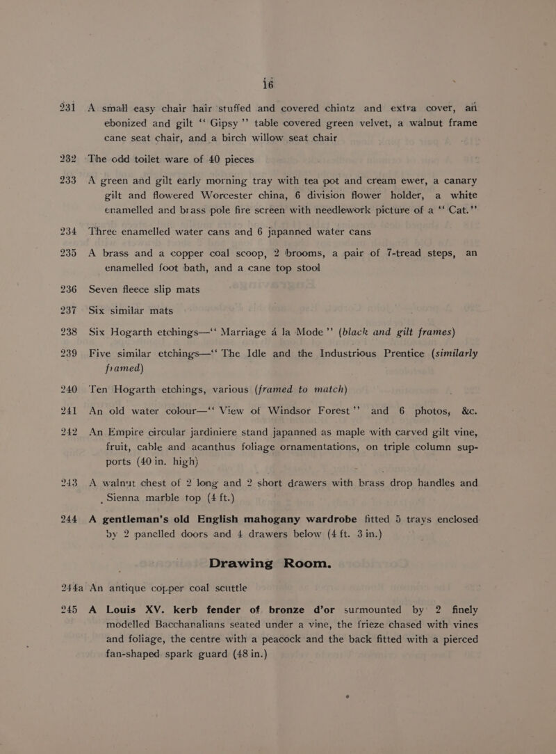 931 A small easy chair hair stuffed and covered chintz and extra cover, am ebonized and gilt ‘‘ Gipsy ’’ table covered green velvet, a walnut frame cane seat chair, and a birch willow seat chair The odd toilet ware of 40 pieces A green and gilt early morning tray with tea pot and cream ewer, a canary gilt and flowered Worcester china, 6 division flower holder, a _ white enamelled and brass pole fire screen with needlework picture of a ‘‘ Cat.’’ Three enamelled water cans and 6 japanned water cans A brass and a copper coal scoop, 2 brooms, a pair of 7-tread steps, an enamelled foot bath, and a cane top stool Seven fleece slip mats Six similar mats Six Hogarth etchings—‘‘ Marriage 4 la Mode’’ (black and gilt frames) Five similar etchings—'‘ The Idle and the Industrious Prentice (similarly framed) Ten Hogarth etchings, various (framed to match) An old water colour—‘‘ View of Windsor Forest’’ and 6 photos, &amp;c. An Empire circular jardiniere stand japanned as maple with carved gilt vine, fruit, cable and acanthus foliage ornamentations, on triple column sup- ports (40 in. high) A walnut chest of 2 long and 2 short drawers with brass drop handles and _ Sienna marble top (4 ft.) A gentleman’s old English mahogany wardrobe fitted 5 trays enclosed by 2 panelled doors and 4 drawers below (4 ft. 3 in.) Drawing Room. modelled Bacchanalians seated under a vine, the frieze chased with vines and foliage, the centre with a peacock and the back fitted with a pierced fan-shaped spark guard (48 in.)
