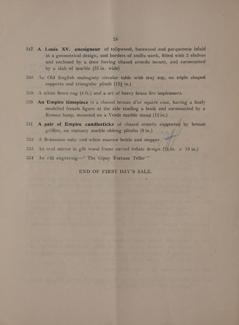 347° A Louis XV. encoigneur of tulipwood, harewood and parqueterie inlaid in a geometrical design, and borders of trellis work, fitted with 2 shelves and enclosed by a door having chased ormolu mount, and surmounted by a slab of marble (31 in. wide) 348 An Old English mahogany circular table with tray top, on triple shaped supports and triangular plinth (153 in.) 349 A white fleece rug (4 ft.) and a set of heavy brass fire implements 350 An Empire timepiece in a chased bronze d’or square case, having a finely modelled female figure at the side reading a book and surmounted by a Roman lamp, mounted on a Verde marble stand (12 in.) 301 A pair of Empire candlesticks of chased ormolu supported by bronze griffins, on statuary marble oblong plinths (9 in.) 392 A Bohemian ruby end white essence bottle and stopper wf 353 An oval mirror in gilt wood frame carved foliate design (24in. x 19 in.) 304 An cld engraving—‘‘ The Gipsy ‘Fortune Teller ”’ END OF FIRST DAY'S SALE.