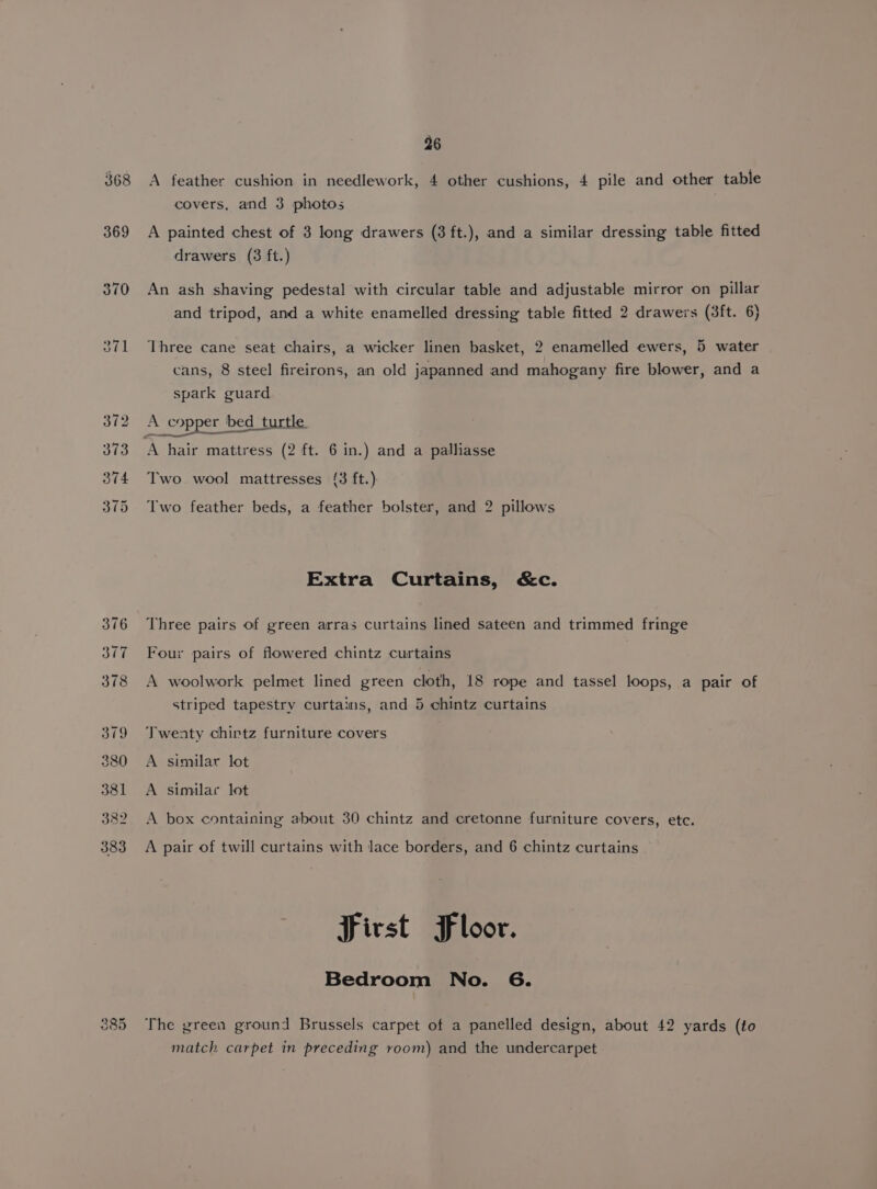 368 A feather cushion in needlework, 4 other cushions, 4 pile and other table covers, and 3 photos 369 &lt;A painted chest of 3 long drawers (3 ft.), and a similar dressing table fitted drawers (3 ft.) 370 An ash shaving pedestal with circular table and adjustable mirror on pillar and tripod, and a white enamelled dressing table fitted 2 drawers (3ft. 6) 371 Three cane seat chairs, a wicker linen basket, 2 enamelled ewers, 5 water cans, 8 steel fireirons, an old japanned and mahogany fire blower, and a spark guard 372 A copper bed_turtl A copper bed turtle 373 A hair mattress (2 ft. 6 in.) and a palliasse 374 Two wool mattresses (3 ft.) 375 Two feather beds, a feather bolster, and 2 pillows Extra Curtains, &amp;c. 376 Three pairs of green arras curtains lined sateen and trimmed fringe 377 Four pairs of flowered chintz curtains 378 A woolwork pelmet lined green cloth, 18 rope and tassel loops, a pair of striped tapestry curtains, and 5 chintz curtains 379 Twenty chirtz furniture covers 380 A similar lot 381 A similar lot 382. A box containing about 30 chintz and cretonne furniture covers, etc. 383 A pair of twill curtains with lace borders, and 6 chintz curtains First Floor. Bedroom No. 6. iv o&lt;) i) The green ground Brussels carpet of a panelled design, about 42 yards (to match carpet in preceding room) and the undercarpet