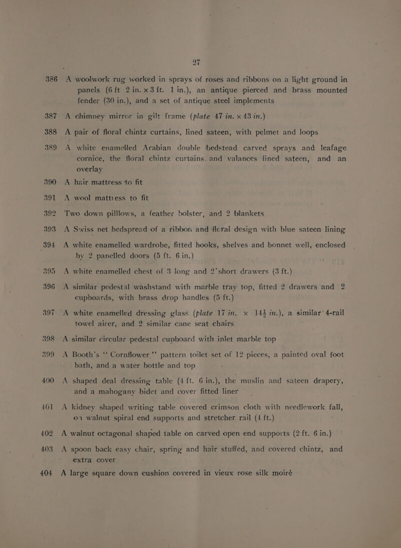 « ~) 7 L panels (6ft 2in.x3fit. lin.), an antique pierced and brass mounted fender (30 in.), and a set of antique steel implements A chimney mirror in gilt frame (plate 47 in. x 43 in.) A pair of floral chintz curtains, lined sateen, with pelmet and loops A white enamelled Arabian double bedstead carved sprays and leafage cornice, the floral chintz curtains. and valances fined sateen, and an overlay A hair mattress ‘to fit A wool mattiess to fit Two down pilllows, a feather bolster, and 2 blankets A Swiss net bedspread of a ribbori and ficral design with blue sateen lining A white enamelled wardrobe, fitted hooks, shelves and bonnet well, enclosed by 2 panelled doors (5 ft. 6 in.) A white enamelled chest of 3 long and 2°short drawers (3 ft.) A similar pedestal washstand with marble tray top, fitted 2 drawers and 2 cupboards, with brass drop handles (5 ft.) towel airer, and 2 similar cane seat chairs A similar circular pedestal cupboard with inlet marble top A Booth’s ‘‘ Cornflower.’’ pattern toilet set of 12 pieces, a painted oval foot bath, and a water bottle and top A shaped deal dressing table (4 ft. 6 in.), the muslin and sateen drapery, and a mahogany bidet and cover fitted liner A kidney shaped writing table covered crimson cloth with needlework fall, 01 walnut spiral end supports and stretcher rail (4 ft.) A walnut octagonal shaped table on carved open end supports (2 ft. 6 in.) A spoon back easy chair, spring and hair stuffed, and covered chintz, and extra cover A large square down cushion covered in vieux rose silk moiré