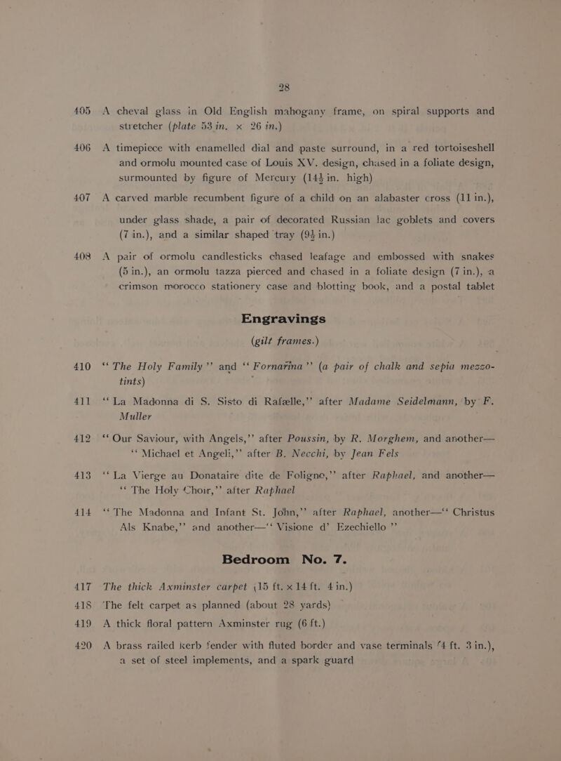 407 408 410 411 413 414 417 415 419 420 28 A cheval glass in Old English mahogany frame, on spiral supports and stretcher (plate 53 in. x 26 in.) A timepiece with enamelled dial and paste surround, in a red tortoiseshell and ormolu mounted case of Louis XV. design, chused in a foliate design, surmounted by figure of Mercury (14}in. high) A carved marble recumbent figure of a child on an alabaster cross (11 in.), under glass shade, a pair of decorated Russian lac goblets and covers (7 in.), and a similar shaped ‘tray (94 in.) A pair of ormolu candlesticks chased leafage and embossed with snakes (5 in.), an ormolu tazza pierced and chased in a foliate design (7 in.), a crimson morocco stationery case and blotting book, and a postal tablet Engravings (gilt frames.) ‘The Holy Family’’ and ‘‘ Fornarina’’ (a pair of chalk and sepia mezso- tints) : ‘“La Madonna di S. Sisto di Rafelle,’’ after Madame Seidelmann, by F. Muller ’ **Our Saviour, with Angeis,’’ after Poussin, by R. Morghem, and another— ‘* Michael et Angeli,’’ after B. Necchi, by Jean Fels b ‘“La Vierge au Donataire dite de Foligne,’ ‘* The Holy Choir,’’ after Raphael after Raphael, and another— ‘“The Madonna and Infant St. John,”’ after Raphael, another—‘‘ Christus Als Knabe,’’ and another—‘‘ Visione d’ Ezechiello ) Bedroom No. 7. The thick Axminster carpet (15 ft.x 14 ft. 4 in.) The felt carpet as planned (about 28 yards) A thick floral pattern Axminster rug (6 ft.) A brass railed kerb fender with fluted border and vase terminals ‘4 ft. 3 in.), a set of steel implements, and a spark guard