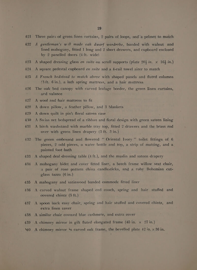 429 430 431 432 433 434 29 Three pairs of green linen curtains, 2 pairs of loops, and’ a pelmet to match A gentleman’s wll made oak dwarf wardrobe, banded with walnut and lined mahogany, fitted 1 long and 2 short drawers, and cupboard enclosed by 2 panelled doors (4 ft. wide) A shaped dressing glass en suite on scroll supports (plate 20} in. x 164 in.) A square pedestal cupboard en suite and a 4-rail towel airer to match A French bedstead to match above with shaped panels and fluted columns (3ft. 6in.), a lath spring mattress, and a hair mattress The oak bed canopy with carved leafage border, the green linen curtains, and valance A wool and hair mattress to fit A down pillow, a feather pillow, and 3 blankets A down quilt in pin‘ floral sateen case A Swiss net bedspread of a ribbon and floral design with green sateen lining A birch washstand with marble tray top, fitted 2 drawers and the brass rod over with green linen drapery (3 ft. 3 in.) The green embossed and flowered ‘‘ Oriental Ivory ’’ toilet fittings of 6 pieces, 2 odd pieces, a water bottle and top, a strip of matting, and a_ painted foot bath A shaped deal dressing table (4 ft.), and the muslin and sateen drapery A mahogany bidet and cover fitted liner, a beech frame willow seat chair, a pair of rose pattern china candlesticks, and a ruby Bohemian cut- glass tazza (6 in.) A mahogany and satinwood banded commode fitted liner A carved walnut frame shaped end couch, spring and hair stuffed and covered chintz (5 ft.) A spoon back easy chair, spring and hair stuffed and covered chintz, and extra linen cover A similar chair covered blue cashmere, and extra cover A chimney mirror in gilt fluted elongated frame (45 in. x 27 in.) A chimney mirror *u carved oak frame, the bevelled plate 42 in. x 36 in,